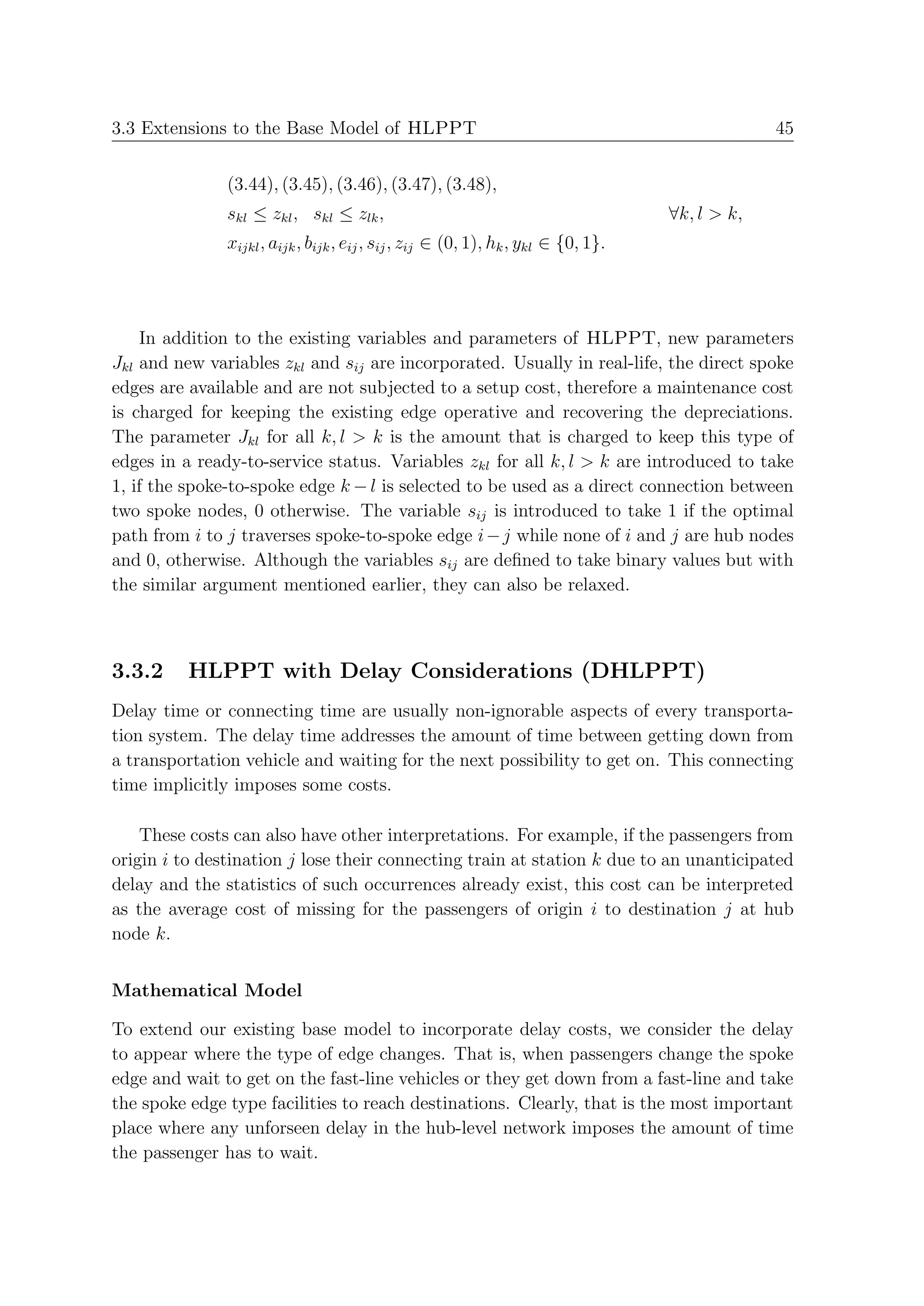 3.3 Extensions to the Base Model of HLPPT                                                        45


               (3.44), (3.45), (3.46), (3.47), (3.48),
               skl ≤ zkl , skl ≤ zlk ,                                              ∀k, l > k,
               xijkl , aijk , bijk , eij , sij , zij ∈ (0, 1), hk , ykl ∈ {0, 1}.




    In addition to the existing variables and parameters of HLPPT, new parameters
Jkl and new variables zkl and sij are incorporated. Usually in real-life, the direct spoke
edges are available and are not subjected to a setup cost, therefore a maintenance cost
is charged for keeping the existing edge operative and recovering the depreciations.
The parameter Jkl for all k, l > k is the amount that is charged to keep this type of
edges in a ready-to-service status. Variables zkl for all k, l > k are introduced to take
1, if the spoke-to-spoke edge k − l is selected to be used as a direct connection between
two spoke nodes, 0 otherwise. The variable sij is introduced to take 1 if the optimal
path from i to j traverses spoke-to-spoke edge i − j while none of i and j are hub nodes
and 0, otherwise. Although the variables sij are deﬁned to take binary values but with
the similar argument mentioned earlier, they can also be relaxed.



3.3.2     HLPPT with Delay Considerations (DHLPPT)
Delay time or connecting time are usually non-ignorable aspects of every transporta-
tion system. The delay time addresses the amount of time between getting down from
a transportation vehicle and waiting for the next possibility to get on. This connecting
time implicitly imposes some costs.

    These costs can also have other interpretations. For example, if the passengers from
origin i to destination j lose their connecting train at station k due to an unanticipated
delay and the statistics of such occurrences already exist, this cost can be interpreted
as the average cost of missing for the passengers of origin i to destination j at hub
node k.


Mathematical Model

To extend our existing base model to incorporate delay costs, we consider the delay
to appear where the type of edge changes. That is, when passengers change the spoke
edge and wait to get on the fast-line vehicles or they get down from a fast-line and take
the spoke edge type facilities to reach destinations. Clearly, that is the most important
place where any unforseen delay in the hub-level network imposes the amount of time
the passenger has to wait.
 