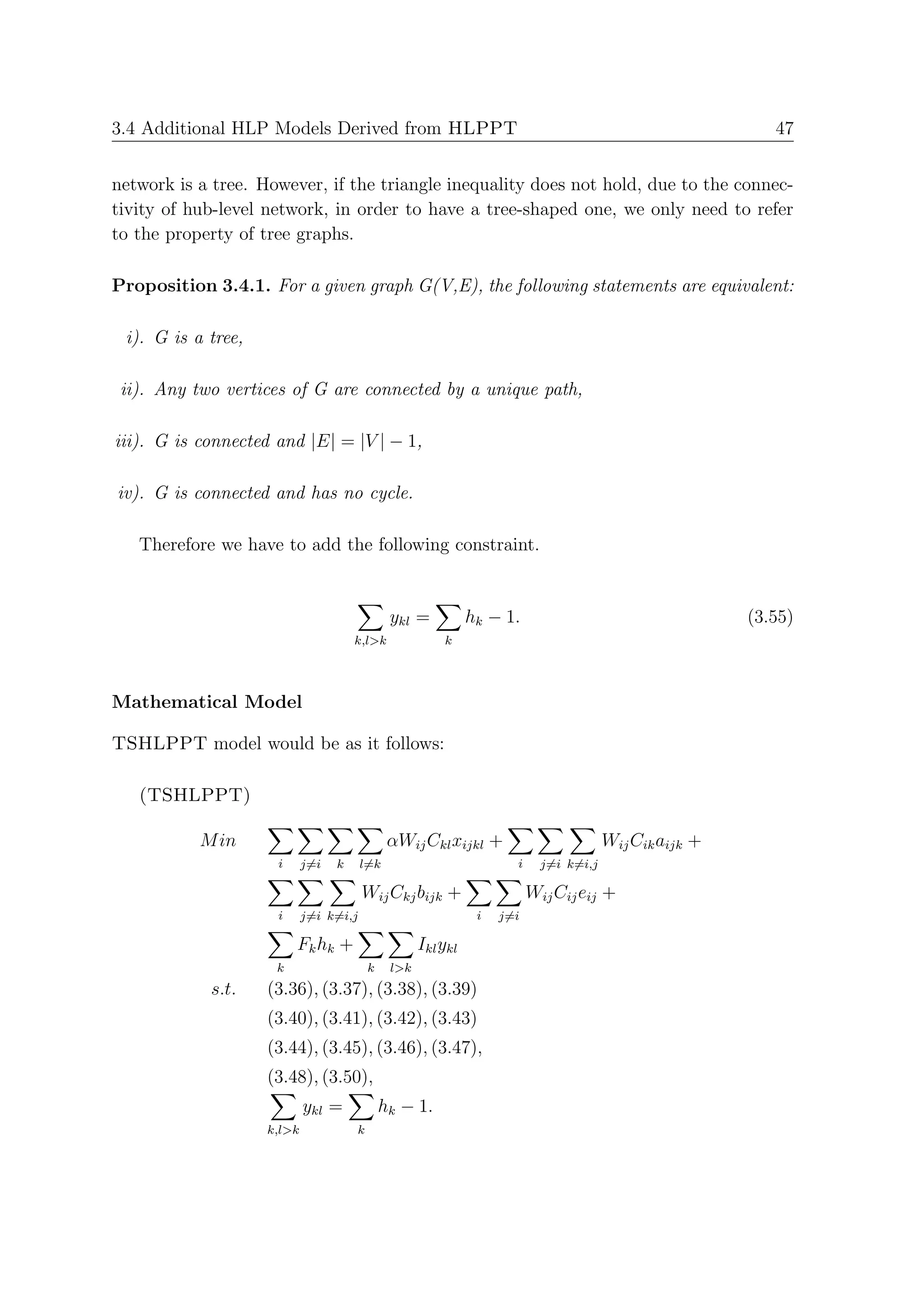 3.4 Additional HLP Models Derived from HLPPT                                                                47


network is a tree. However, if the triangle inequality does not hold, due to the connec-
tivity of hub-level network, in order to have a tree-shaped one, we only need to refer
to the property of tree graphs.

Proposition 3.4.1. For a given graph G(V,E), the following statements are equivalent:

 i). G is a tree,

 ii). Any two vertices of G are connected by a unique path,

iii). G is connected and |E| = |V | − 1,

iv). G is connected and has no cycle.

   Therefore we have to add the following constraint.


                                               ykl =           hk − 1.                                   (3.55)
                                      k,l>k              k




Mathematical Model

TSHLPPT model would be as it follows:

   (TSHLPPT)

           M in                                αWij Ckl xijkl +                         Wij Cik aijk +
                     i      j=i   k     l=k                           i     j=i k=i,j

                                        Wij Ckj bijk +                    Wij Cij eij +
                     i      j=i k=i,j                           i   j=i

                         Fk hk +                     Ikl ykl
                     k                    k    l>k
            s.t.    (3.36), (3.37), (3.38), (3.39)
                    (3.40), (3.41), (3.42), (3.43)
                    (3.44), (3.45), (3.46), (3.47),
                    (3.48), (3.50),
                            ykl =             hk − 1.
                    k,l>k             k
 