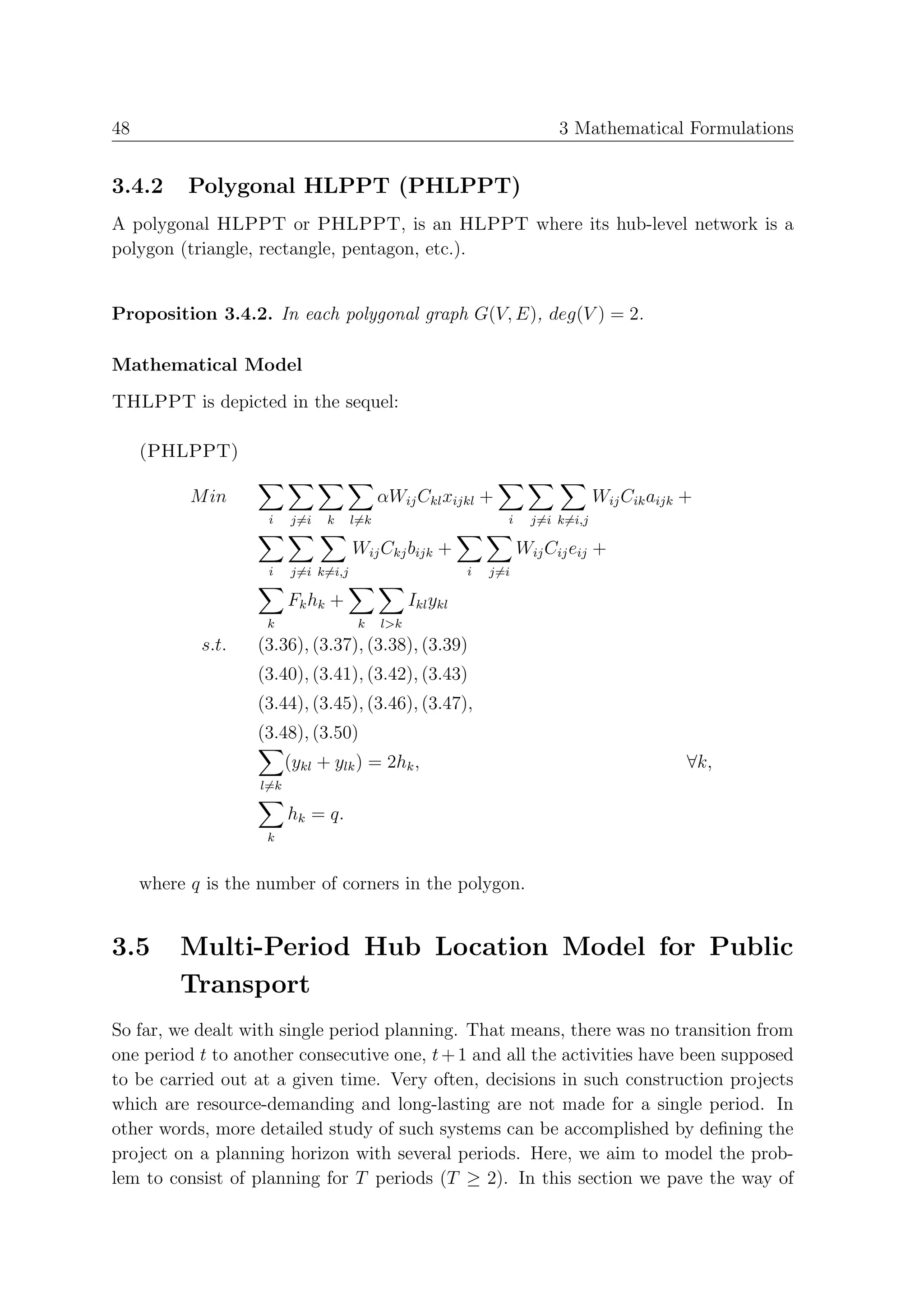 48                                                                          3 Mathematical Formulations


3.4.2      Polygonal HLPPT (PHLPPT)
A polygonal HLPPT or PHLPPT, is an HLPPT where its hub-level network is a
polygon (triangle, rectangle, pentagon, etc.).


Proposition 3.4.2. In each polygonal graph G(V, E), deg(V ) = 2.

Mathematical Model
THLPPT is depicted in the sequel:

     (PHLPPT)

           M in                             αWij Ckl xijkl +                        Wij Cik aijk +
                     i    j=i   k     l=k                         i     j=i k=i,j

                                      Wij Ckj bijk +                  Wij Cij eij +
                     i    j=i k=i,j                         i   j=i

                          Fk hk +                 Ikl ykl
                     k                 k    l>k
            s.t.   (3.36), (3.37), (3.38), (3.39)
                   (3.40), (3.41), (3.42), (3.43)
                   (3.44), (3.45), (3.46), (3.47),
                   (3.48), (3.50)
                          (ykl + ylk ) = 2hk ,                                                   ∀k,
                    l=k

                          hk = q.
                     k


     where q is the number of corners in the polygon.


3.5       Multi-Period Hub Location Model for Public
          Transport
So far, we dealt with single period planning. That means, there was no transition from
one period t to another consecutive one, t + 1 and all the activities have been supposed
to be carried out at a given time. Very often, decisions in such construction projects
which are resource-demanding and long-lasting are not made for a single period. In
other words, more detailed study of such systems can be accomplished by deﬁning the
project on a planning horizon with several periods. Here, we aim to model the prob-
lem to consist of planning for T periods (T ≥ 2). In this section we pave the way of
 