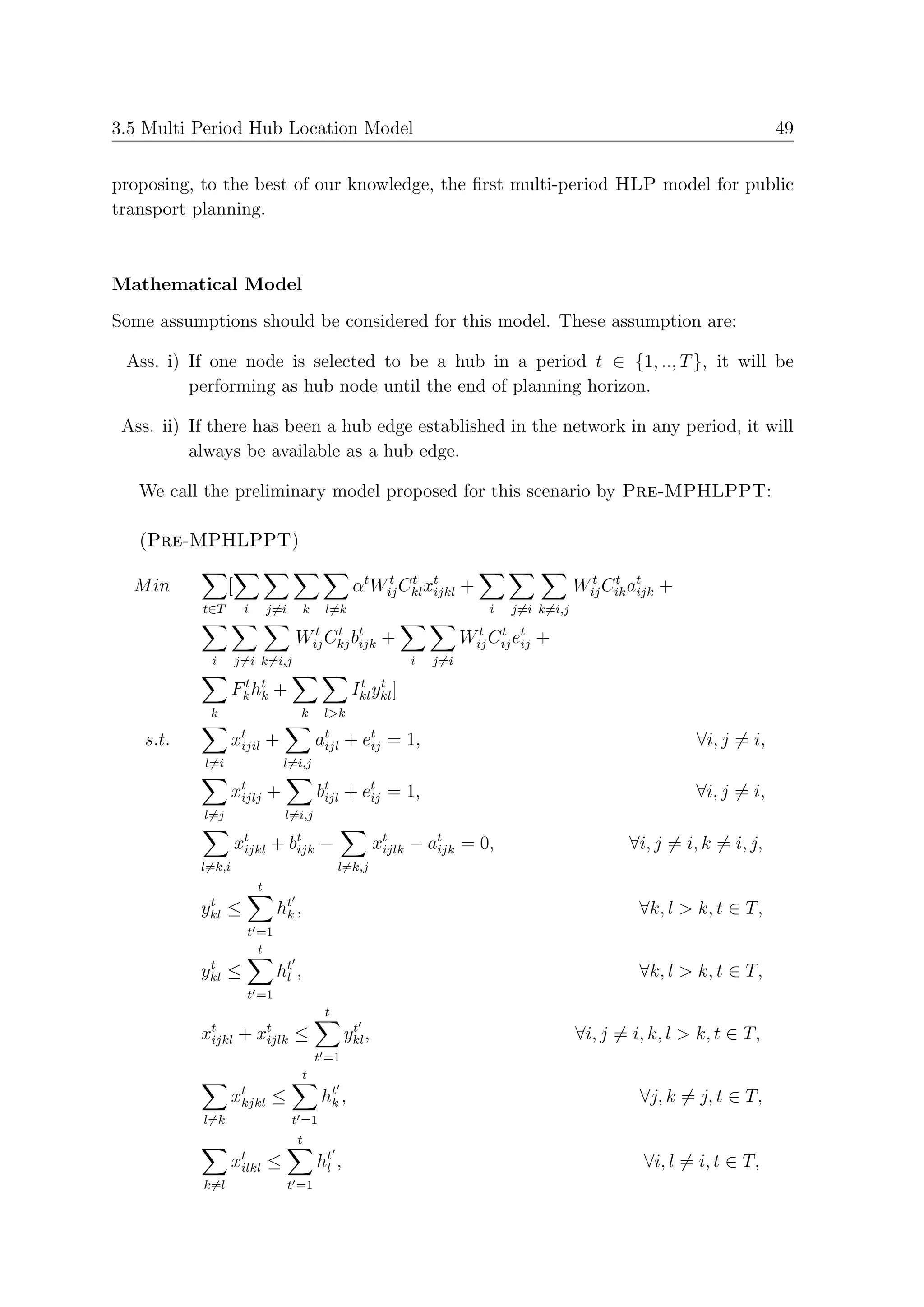 3.5 Multi Period Hub Location Model                                                                                          49


proposing, to the best of our knowledge, the ﬁrst multi-period HLP model for public
transport planning.



Mathematical Model
Some assumptions should be considered for this model. These assumption are:

 Ass. i) If one node is selected to be a hub in a period t ∈ {1, .., T }, it will be
         performing as hub node until the end of planning horizon.

 Ass. ii) If there has been a hub edge established in the network in any period, it will
          always be available as a hub edge.

   We call the preliminary model proposed for this scenario by Pre-MPHLPPT:

   (Pre-MPHLPPT)

  M in           [                                   αt Wij Ckl xt +
                                                          t t
                                                                 ijkl                          Wij Cik at +
                                                                                                 t t
                                                                                                        ijk
           t∈T        i       j=i        k    l=k                              i   j=i k=i,j

                                     Wij Ckj bt +
                                       t t
                                              ijk                          Wij Cij et +
                                                                             t t
                                                                                    ij
            i        j=i k=i,j                                   i   j=i
                    t
                   Fk ht
                       k       +                      t t
                                                     Ikl ykl ]
            k                         k       l>k

    s.t.           xt
                    ijil      +              at + et = 1,
                                              ijl  ij                                                           ∀i, j = i,
           l=i                    l=i,j

                   xt +
                    ijlj                     bt + et = 1,
                                              ijl  ij                                                           ∀i, j = i,
           l=j                    l=i,j

                     xt + b t −
                      ijkl  ijk                             xt − at = 0,
                                                             ijlk ijk                                 ∀i, j = i, k = i, j,
           l=k,i                                  l=k,j
                          t
            t
           ykl ≤               ht ,
                                k                                                                       ∀k, l > k, t ∈ T,
                       t =1
                         t
            t
           ykl ≤               ht ,
                                l                                                                       ∀k, l > k, t ∈ T,
                       t =1
                                              t
           xt
            ijkl     +    xt
                           ijlk      ≤               t
                                                    ykl ,                                      ∀i, j = i, k, l > k, t ∈ T,
                                             t =1
                                      t
                   xt
                    kjkl      ≤               ht ,
                                               k                                                        ∀j, k = j, t ∈ T,
           l=k                      t =1
                                     t
                   xt ≤
                    ilkl                     ht ,
                                              l                                                          ∀i, l = i, t ∈ T,
           k=l                      t =1
 