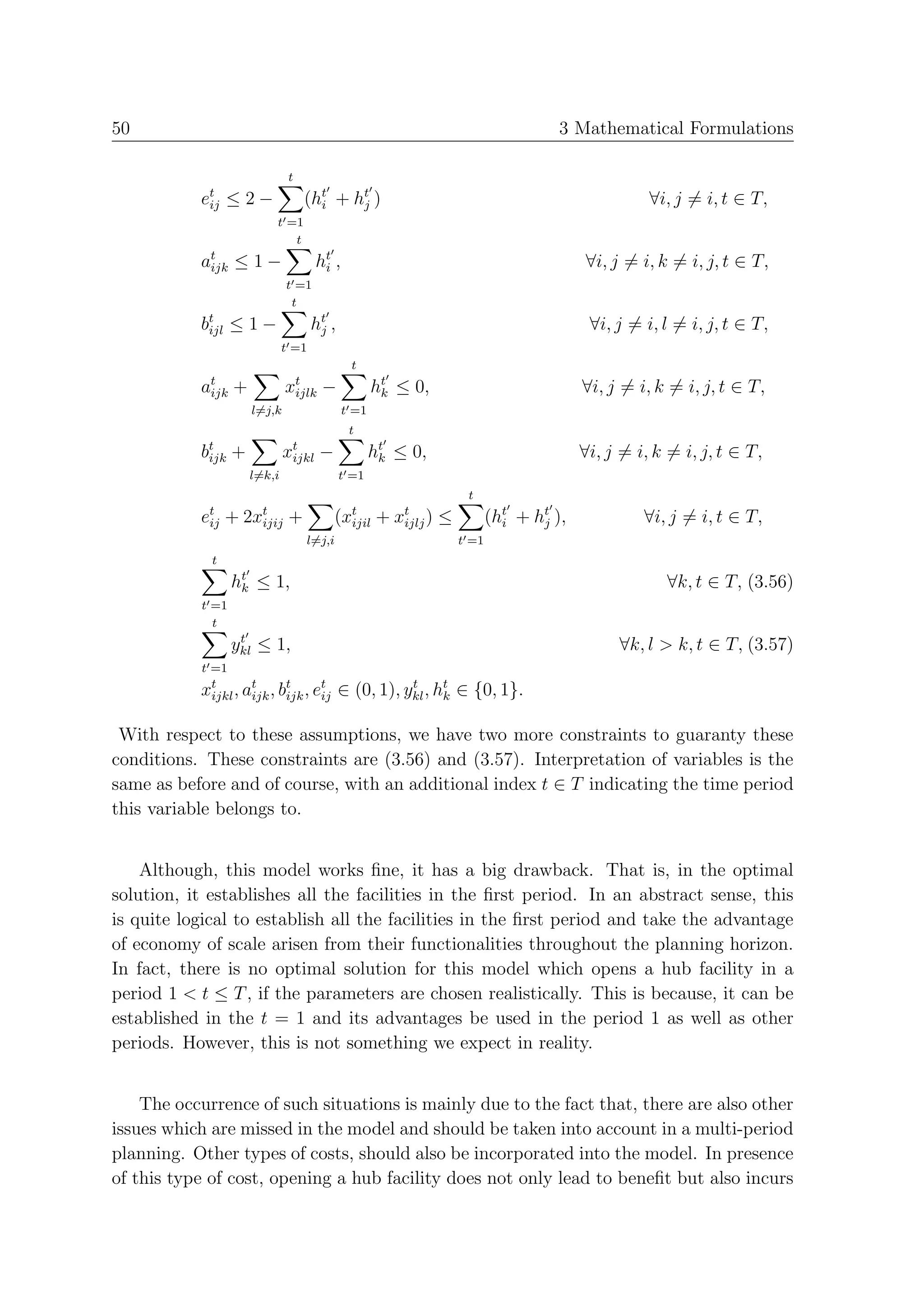 50                                                                                   3 Mathematical Formulations

                               t
           et ≤ 2 −
            ij                     (ht + ht )
                                     i    j                                                        ∀i, j = i, t ∈ T,
                          t =1
                             t
           at ≤ 1 −
            ijk                       ht ,
                                       i                                                 ∀i, j = i, k = i, j, t ∈ T,
                              t =1
                               t
           bt ≤ 1 −
            ijl                      ht ,
                                      j                                                   ∀i, j = i, l = i, j, t ∈ T,
                              t =1
                                              t
           at
            ijk   +           xt
                               ijlk    −            ht ≤ 0,
                                                     k                                   ∀i, j = i, k = i, j, t ∈ T,
                      l=j,k                  t =1
                                              t
           bt
            ijk   +           xt
                               ijkl   −             ht ≤ 0,
                                                     k                                   ∀i, j = i, k = i, j, t ∈ T,
                      l=k,i                 t =1
                                                                     t
           et
            ij   +   2xt
                       ijij    +        (xt
                                          ijil      +   xt )
                                                         ijlj   ≤          (ht + ht ),
                                                                             i    j               ∀i, j = i, t ∈ T,
                                   l=j,i                            t =1
             t
                  ht ≤ 1,
                   k                                                                                 ∀k, t ∈ T, (3.56)
           t =1
             t
                   t
                  ykl ≤ 1,                                                                    ∀k, l > k, t ∈ T, (3.57)
           t =1
           xt , at , bt , et ∈ (0, 1), ykl , ht ∈ {0, 1}.
            ijkl ijk ijk ij
                                        t
                                              k


 With respect to these assumptions, we have two more constraints to guaranty these
conditions. These constraints are (3.56) and (3.57). Interpretation of variables is the
same as before and of course, with an additional index t ∈ T indicating the time period
this variable belongs to.


    Although, this model works ﬁne, it has a big drawback. That is, in the optimal
solution, it establishes all the facilities in the ﬁrst period. In an abstract sense, this
is quite logical to establish all the facilities in the ﬁrst period and take the advantage
of economy of scale arisen from their functionalities throughout the planning horizon.
In fact, there is no optimal solution for this model which opens a hub facility in a
period 1 < t ≤ T , if the parameters are chosen realistically. This is because, it can be
established in the t = 1 and its advantages be used in the period 1 as well as other
periods. However, this is not something we expect in reality.


    The occurrence of such situations is mainly due to the fact that, there are also other
issues which are missed in the model and should be taken into account in a multi-period
planning. Other types of costs, should also be incorporated into the model. In presence
of this type of cost, opening a hub facility does not only lead to beneﬁt but also incurs
 