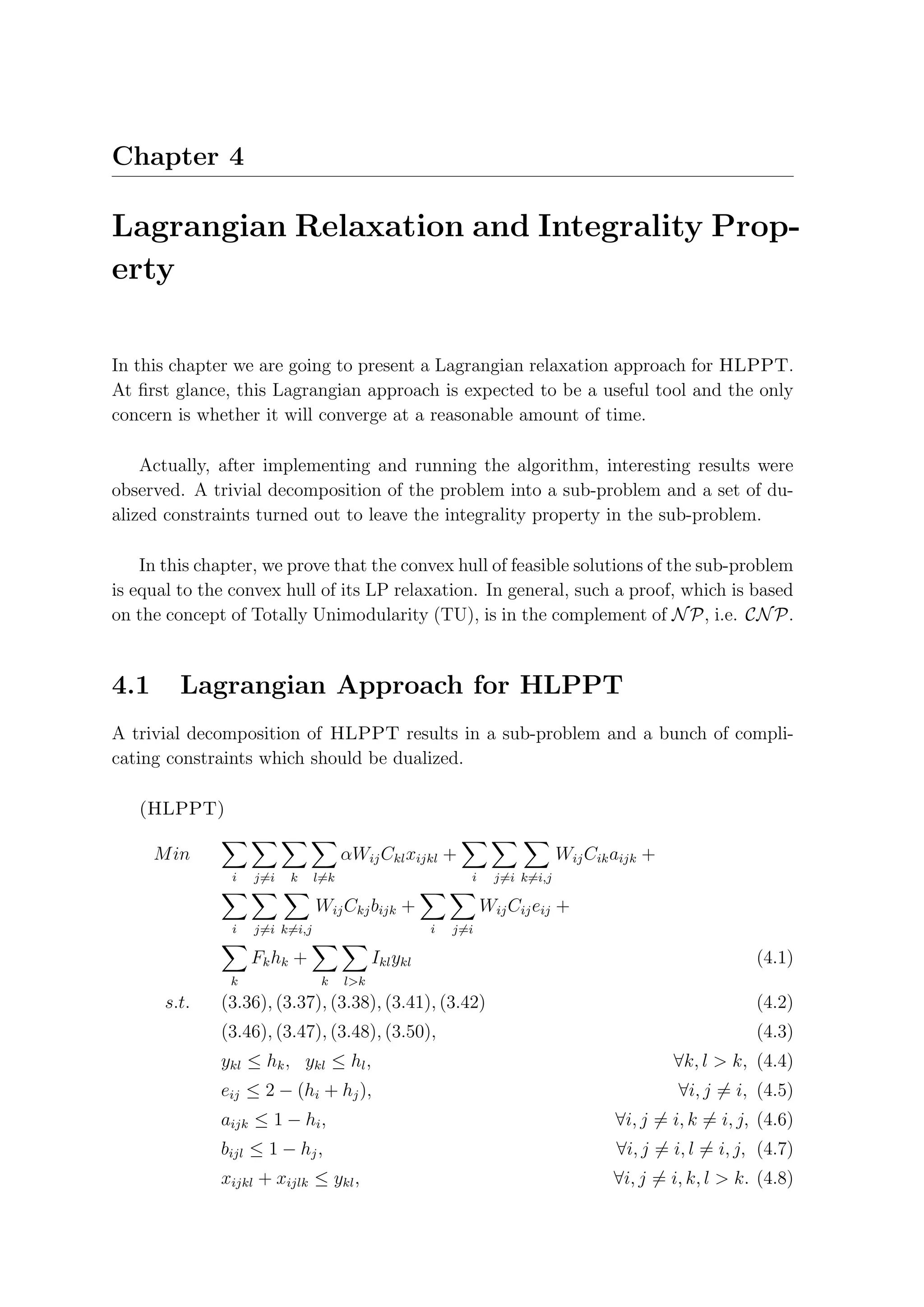 Chapter 4

Lagrangian Relaxation and Integrality Prop-
erty

In this chapter we are going to present a Lagrangian relaxation approach for HLPPT.
At ﬁrst glance, this Lagrangian approach is expected to be a useful tool and the only
concern is whether it will converge at a reasonable amount of time.

    Actually, after implementing and running the algorithm, interesting results were
observed. A trivial decomposition of the problem into a sub-problem and a set of du-
alized constraints turned out to leave the integrality property in the sub-problem.

    In this chapter, we prove that the convex hull of feasible solutions of the sub-problem
is equal to the convex hull of its LP relaxation. In general, such a proof, which is based
on the concept of Totally Unimodularity (TU), is in the complement of N P, i.e. CN P.


4.1      Lagrangian Approach for HLPPT
A trivial decomposition of HLPPT results in a sub-problem and a bunch of compli-
cating constraints which should be dualized.

   (HLPPT)

      M in                            αWij Ckl xijkl +                        Wij Cik aijk +
                i   j=i   k     l=k                         i     j=i k=i,j

                                Wij Ckj bijk +                  Wij Cij eij +
                i   j=i k=i,j                         i   j=i

                    Fk hk +                 Ikl ykl                                                       (4.1)
               k                 k    l>k
       s.t.   (3.36), (3.37), (3.38), (3.41), (3.42)                                                      (4.2)
              (3.46), (3.47), (3.48), (3.50),                                                             (4.3)
              ykl ≤ hk , ykl ≤ hl ,                                                            ∀k, l > k, (4.4)
              eij ≤ 2 − (hi + hj ),                                                            ∀i, j = i, (4.5)
              aijk ≤ 1 − hi ,                                                         ∀i, j = i, k = i, j, (4.6)
              bijl ≤ 1 − hj ,                                                         ∀i, j = i, l = i, j, (4.7)
              xijkl + xijlk ≤ ykl ,                                                   ∀i, j = i, k, l > k. (4.8)
 