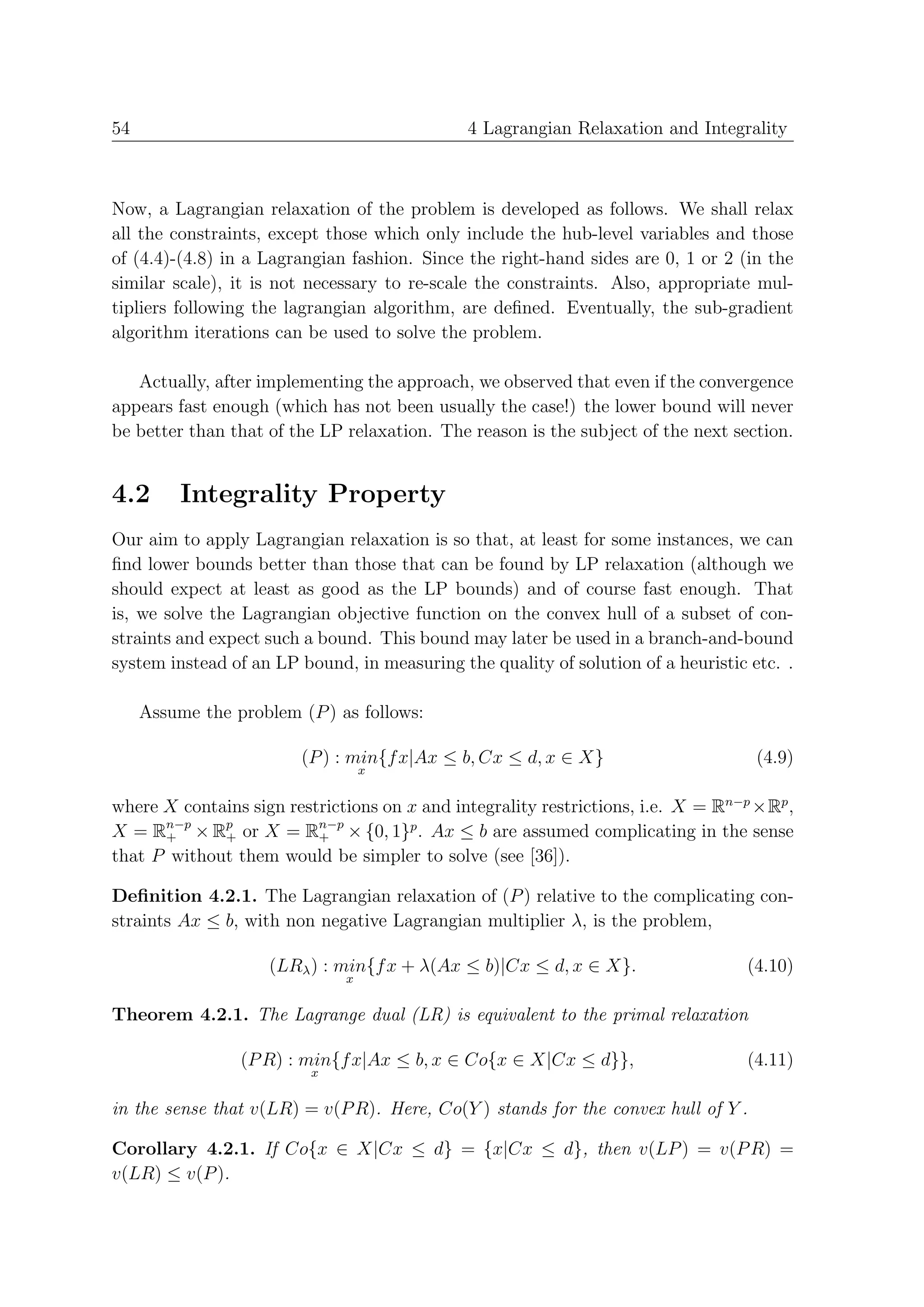 54                                            4 Lagrangian Relaxation and Integrality



Now, a Lagrangian relaxation of the problem is developed as follows. We shall relax
all the constraints, except those which only include the hub-level variables and those
of (4.4)-(4.8) in a Lagrangian fashion. Since the right-hand sides are 0, 1 or 2 (in the
similar scale), it is not necessary to re-scale the constraints. Also, appropriate mul-
tipliers following the lagrangian algorithm, are deﬁned. Eventually, the sub-gradient
algorithm iterations can be used to solve the problem.

   Actually, after implementing the approach, we observed that even if the convergence
appears fast enough (which has not been usually the case!) the lower bound will never
be better than that of the LP relaxation. The reason is the subject of the next section.


4.2       Integrality Property
Our aim to apply Lagrangian relaxation is so that, at least for some instances, we can
ﬁnd lower bounds better than those that can be found by LP relaxation (although we
should expect at least as good as the LP bounds) and of course fast enough. That
is, we solve the Lagrangian objective function on the convex hull of a subset of con-
straints and expect such a bound. This bound may later be used in a branch-and-bound
system instead of an LP bound, in measuring the quality of solution of a heuristic etc. .

     Assume the problem (P ) as follows:

                        (P ) : min{f x|Ax ≤ b, Cx ≤ d, x ∈ X}                       (4.9)
                                  x


where X contains sign restrictions on x and integrality restrictions, i.e. X = Rn−p ×Rp ,
X = Rn−p × Rp or X = Rn−p × {0, 1}p . Ax ≤ b are assumed complicating in the sense
      +      +            +
that P without them would be simpler to solve (see [36]).

Deﬁnition 4.2.1. The Lagrangian relaxation of (P ) relative to the complicating con-
straints Ax ≤ b, with non negative Lagrangian multiplier λ, is the problem,

                     (LRλ ) : min{f x + λ(Ax ≤ b)|Cx ≤ d, x ∈ X}.                 (4.10)
                              x


Theorem 4.2.1. The Lagrange dual (LR) is equivalent to the primal relaxation

                 (P R) : min{f x|Ax ≤ b, x ∈ Co{x ∈ X|Cx ≤ d}},                   (4.11)
                          x


in the sense that v(LR) = v(P R). Here, Co(Y ) stands for the convex hull of Y .

Corollary 4.2.1. If Co{x ∈ X|Cx ≤ d} = {x|Cx ≤ d}, then v(LP ) = v(P R) =
v(LR) ≤ v(P ).
 