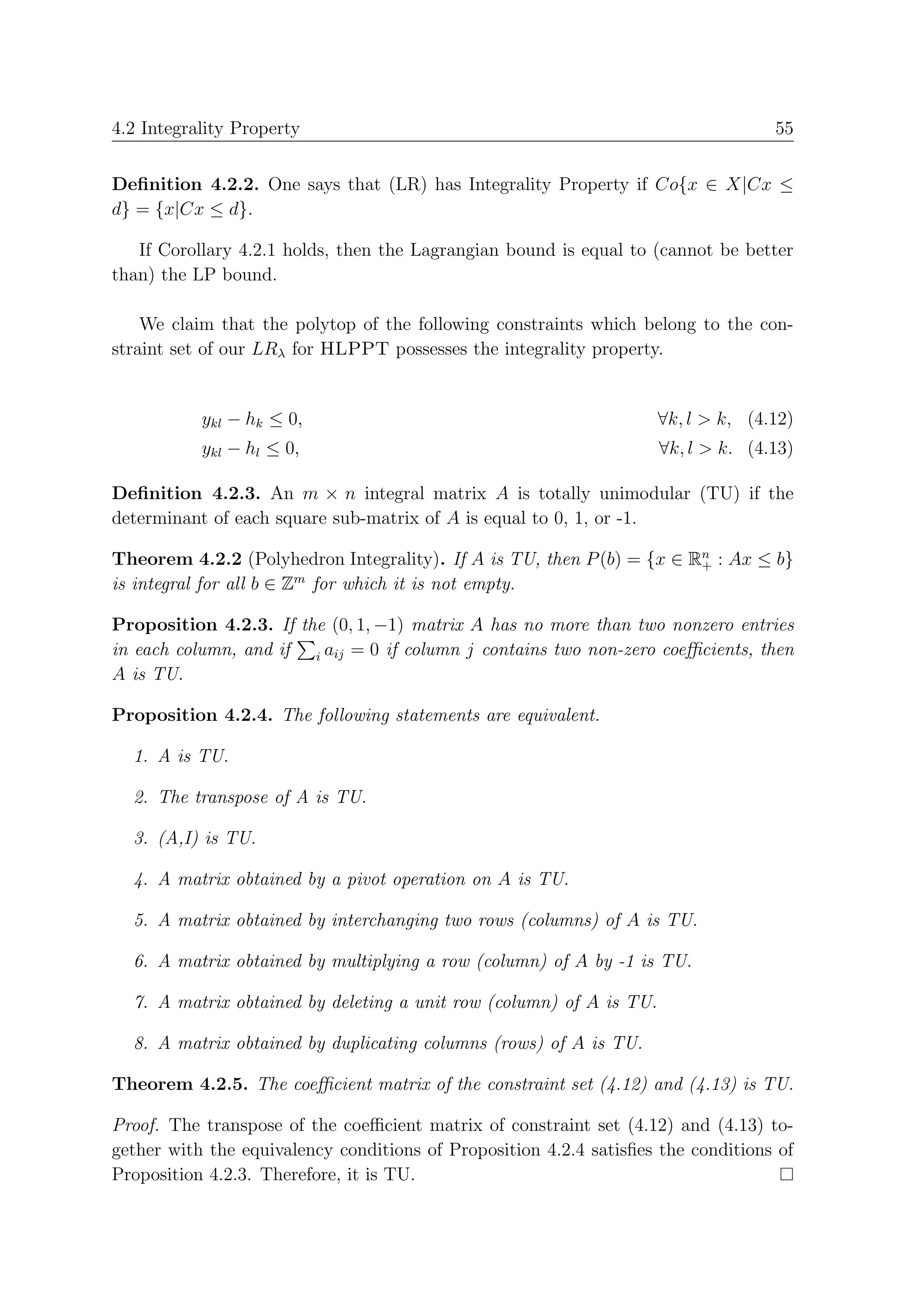 4.2 Integrality Property                                                           55


Deﬁnition 4.2.2. One says that (LR) has Integrality Property if Co{x ∈ X|Cx ≤
d} = {x|Cx ≤ d}.

   If Corollary 4.2.1 holds, then the Lagrangian bound is equal to (cannot be better
than) the LP bound.

    We claim that the polytop of the following constraints which belong to the con-
straint set of our LRλ for HLPPT possesses the integrality property.


           ykl − hk ≤ 0,                                             ∀k, l > k, (4.12)
           ykl − hl ≤ 0,                                             ∀k, l > k. (4.13)

Deﬁnition 4.2.3. An m × n integral matrix A is totally unimodular (TU) if the
determinant of each square sub-matrix of A is equal to 0, 1, or -1.

Theorem 4.2.2 (Polyhedron Integrality). If A is TU, then P (b) = {x ∈ Rn : Ax ≤ b}
                                                                       +
is integral for all b ∈ Zm for which it is not empty.

Proposition 4.2.3. If the (0, 1, −1) matrix A has no more than two nonzero entries
in each column, and if i aij = 0 if column j contains two non-zero coeﬃcients, then
A is TU.

Proposition 4.2.4. The following statements are equivalent.

  1. A is TU.

  2. The transpose of A is TU.

  3. (A,I) is TU.

  4. A matrix obtained by a pivot operation on A is TU.

  5. A matrix obtained by interchanging two rows (columns) of A is TU.

  6. A matrix obtained by multiplying a row (column) of A by -1 is TU.

  7. A matrix obtained by deleting a unit row (column) of A is TU.

  8. A matrix obtained by duplicating columns (rows) of A is TU.

Theorem 4.2.5. The coeﬃcient matrix of the constraint set (4.12) and (4.13) is TU.

Proof. The transpose of the coeﬃcient matrix of constraint set (4.12) and (4.13) to-
gether with the equivalency conditions of Proposition 4.2.4 satisﬁes the conditions of
Proposition 4.2.3. Therefore, it is TU.
 
