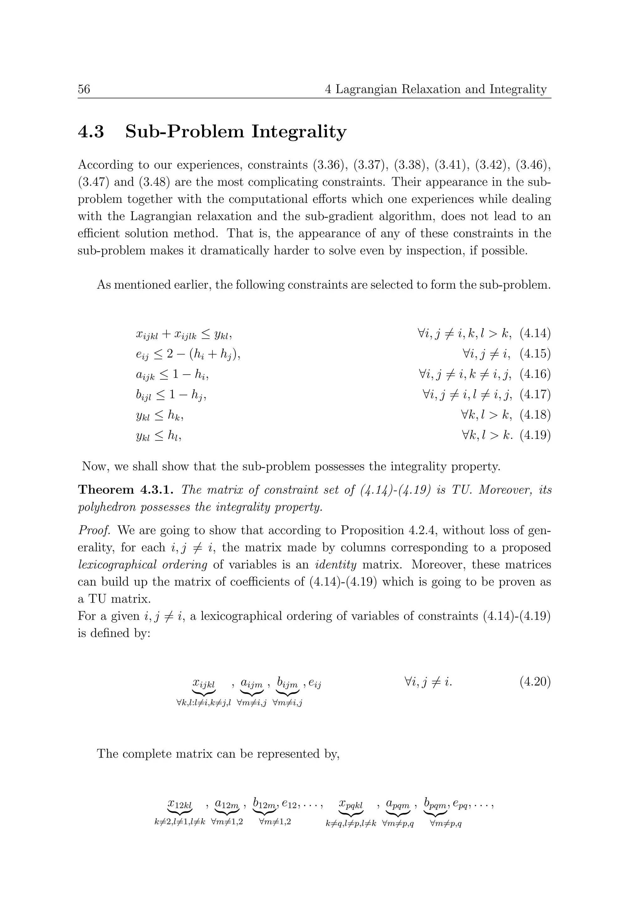56                                                          4 Lagrangian Relaxation and Integrality


4.3       Sub-Problem Integrality
According to our experiences, constraints (3.36), (3.37), (3.38), (3.41), (3.42), (3.46),
(3.47) and (3.48) are the most complicating constraints. Their appearance in the sub-
problem together with the computational eﬀorts which one experiences while dealing
with the Lagrangian relaxation and the sub-gradient algorithm, does not lead to an
eﬃcient solution method. That is, the appearance of any of these constraints in the
sub-problem makes it dramatically harder to solve even by inspection, if possible.

     As mentioned earlier, the following constraints are selected to form the sub-problem.


            xijkl + xijlk ≤ ykl ,                                                ∀i, j = i, k, l > k, (4.14)
            eij ≤ 2 − (hi + hj ),                                                           ∀i, j = i, (4.15)
            aijk ≤ 1 − hi ,                                                      ∀i, j = i, k = i, j, (4.16)
            bijl ≤ 1 − hj ,                                                       ∀i, j = i, l = i, j, (4.17)
            ykl ≤ hk ,                                                                    ∀k, l > k, (4.18)
            ykl ≤ hl ,                                                                      ∀k, l > k. (4.19)

Now, we shall show that the sub-problem possesses the integrality property.
Theorem 4.3.1. The matrix of constraint set of (4.14)-(4.19) is TU. Moreover, its
polyhedron possesses the integrality property.
Proof. We are going to show that according to Proposition 4.2.4, without loss of gen-
erality, for each i, j = i, the matrix made by columns corresponding to a proposed
lexicographical ordering of variables is an identity matrix. Moreover, these matrices
can build up the matrix of coeﬃcients of (4.14)-(4.19) which is going to be proven as
a TU matrix.
For a given i, j = i, a lexicographical ordering of variables of constraints (4.14)-(4.19)
is deﬁned by:


                          xijkl   , aijm , bijm , eij                       ∀i, j = i.                (4.20)
                    ∀k,l:l=i,k=j,l ∀m=i,j ∀m=i,j




     The complete matrix can be represented by,


                  x12kl     , a12m , b12m , e12 , . . . ,     xpqkl   , apqm , bpqm , epq , . . . ,
                k=2,l=1,l=k ∀m=1,2       ∀m=1,2             k=q,l=p,l=k ∀m=p,q     ∀m=p,q
 