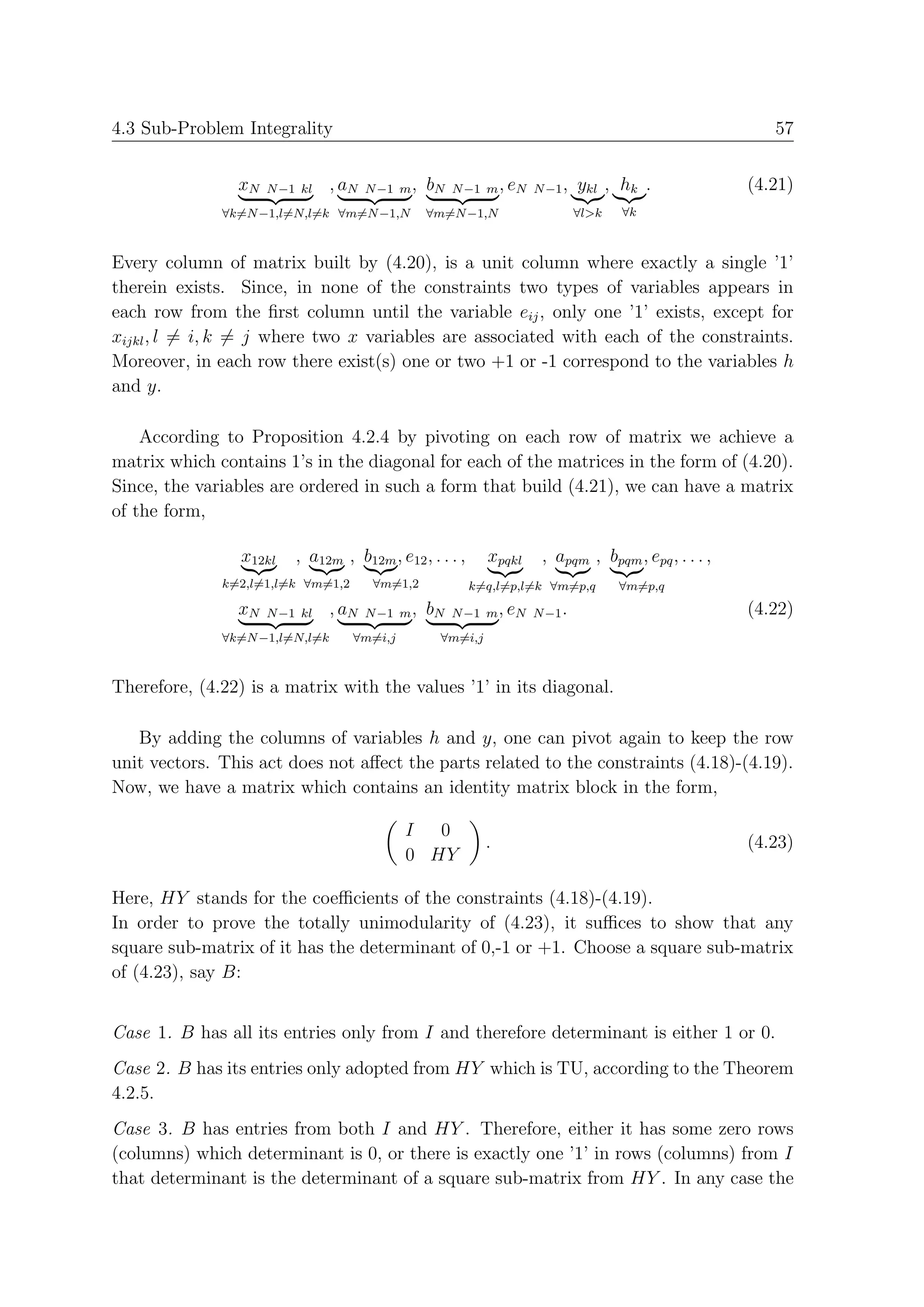 4.3 Sub-Problem Integrality                                                                                57


                xN   N −1 kl    , aN   N −1 m ,   bN   N −1 m , eN N −1 ,       ykl , hk .              (4.21)
              ∀k=N −1,l=N,l=k ∀m=N −1,N           ∀m=N −1,N                     ∀l>k   ∀k



Every column of matrix built by (4.20), is a unit column where exactly a single ’1’
therein exists. Since, in none of the constraints two types of variables appears in
each row from the ﬁrst column until the variable eij , only one ’1’ exists, except for
xijkl , l = i, k = j where two x variables are associated with each of the constraints.
Moreover, in each row there exist(s) one or two +1 or -1 correspond to the variables h
and y.

    According to Proposition 4.2.4 by pivoting on each row of matrix we achieve a
matrix which contains 1’s in the diagonal for each of the matrices in the form of (4.20).
Since, the variables are ordered in such a form that build (4.21), we can have a matrix
of the form,

                x12kl    , a12m , b12m , e12 , . . . ,        xpqkl     , apqm , bpqm , epq , . . . ,
              k=2,l=1,l=k ∀m=1,2        ∀m=1,2           k=q,l=p,l=k ∀m=p,q            ∀m=p,q
                xN   N −1 kl    , aN   N −1   m , bN   N −1   m , eN   N −1 .                           (4.22)
              ∀k=N −1,l=N,l=k      ∀m=i,j          ∀m=i,j



Therefore, (4.22) is a matrix with the values ’1’ in its diagonal.

   By adding the columns of variables h and y, one can pivot again to keep the row
unit vectors. This act does not aﬀect the parts related to the constraints (4.18)-(4.19).
Now, we have a matrix which contains an identity matrix block in the form,

                                              I  0
                                                              .                                         (4.23)
                                              0 HY

Here, HY stands for the coeﬃcients of the constraints (4.18)-(4.19).
In order to prove the totally unimodularity of (4.23), it suﬃces to show that any
square sub-matrix of it has the determinant of 0,-1 or +1. Choose a square sub-matrix
of (4.23), say B:


Case 1. B has all its entries only from I and therefore determinant is either 1 or 0.
Case 2. B has its entries only adopted from HY which is TU, according to the Theorem
4.2.5.
Case 3. B has entries from both I and HY . Therefore, either it has some zero rows
(columns) which determinant is 0, or there is exactly one ’1’ in rows (columns) from I
that determinant is the determinant of a square sub-matrix from HY . In any case the
 