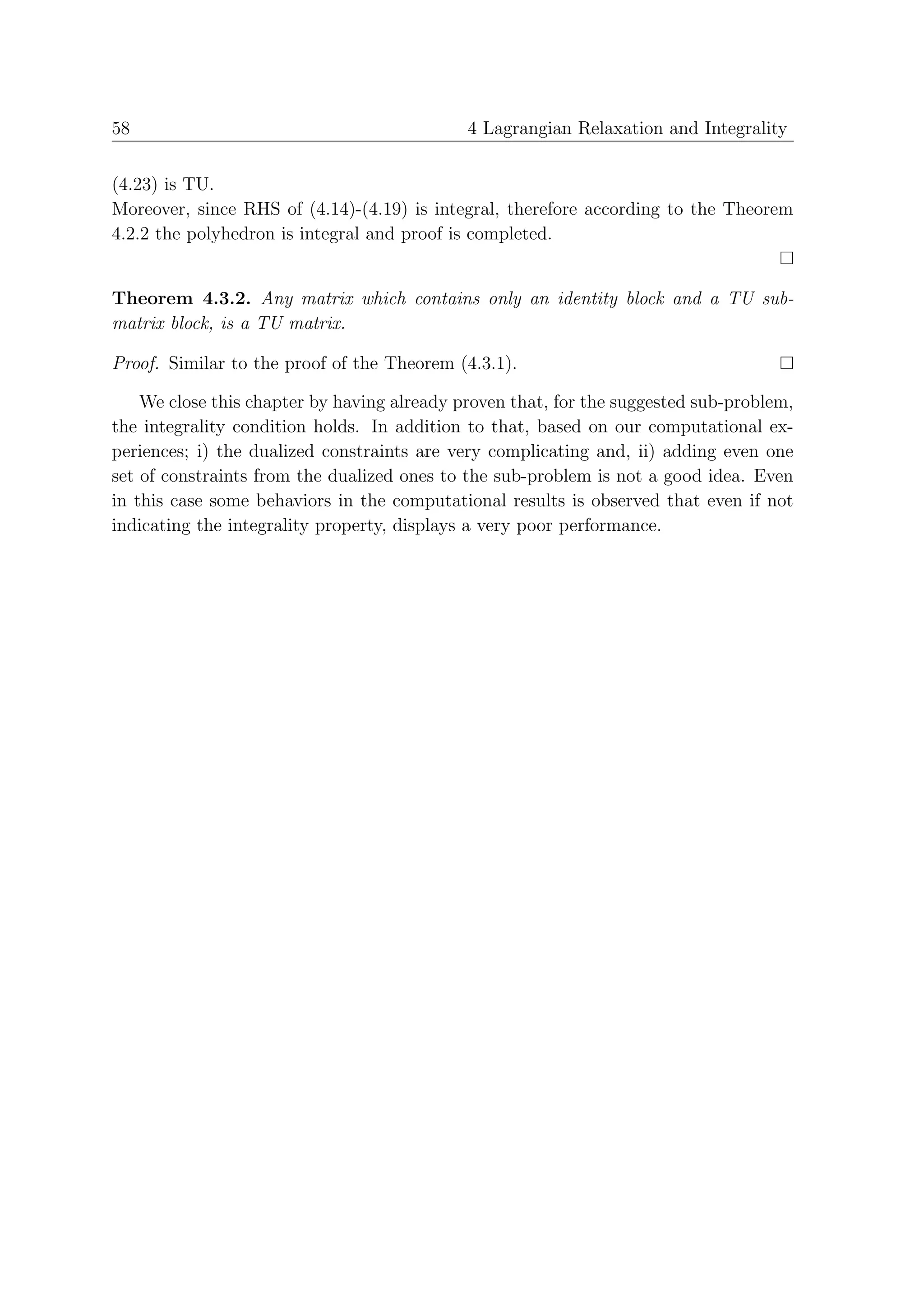 58                                           4 Lagrangian Relaxation and Integrality


(4.23) is TU.
Moreover, since RHS of (4.14)-(4.19) is integral, therefore according to the Theorem
4.2.2 the polyhedron is integral and proof is completed.


Theorem 4.3.2. Any matrix which contains only an identity block and a TU sub-
matrix block, is a TU matrix.

Proof. Similar to the proof of the Theorem (4.3.1).

    We close this chapter by having already proven that, for the suggested sub-problem,
the integrality condition holds. In addition to that, based on our computational ex-
periences; i) the dualized constraints are very complicating and, ii) adding even one
set of constraints from the dualized ones to the sub-problem is not a good idea. Even
in this case some behaviors in the computational results is observed that even if not
indicating the integrality property, displays a very poor performance.
 