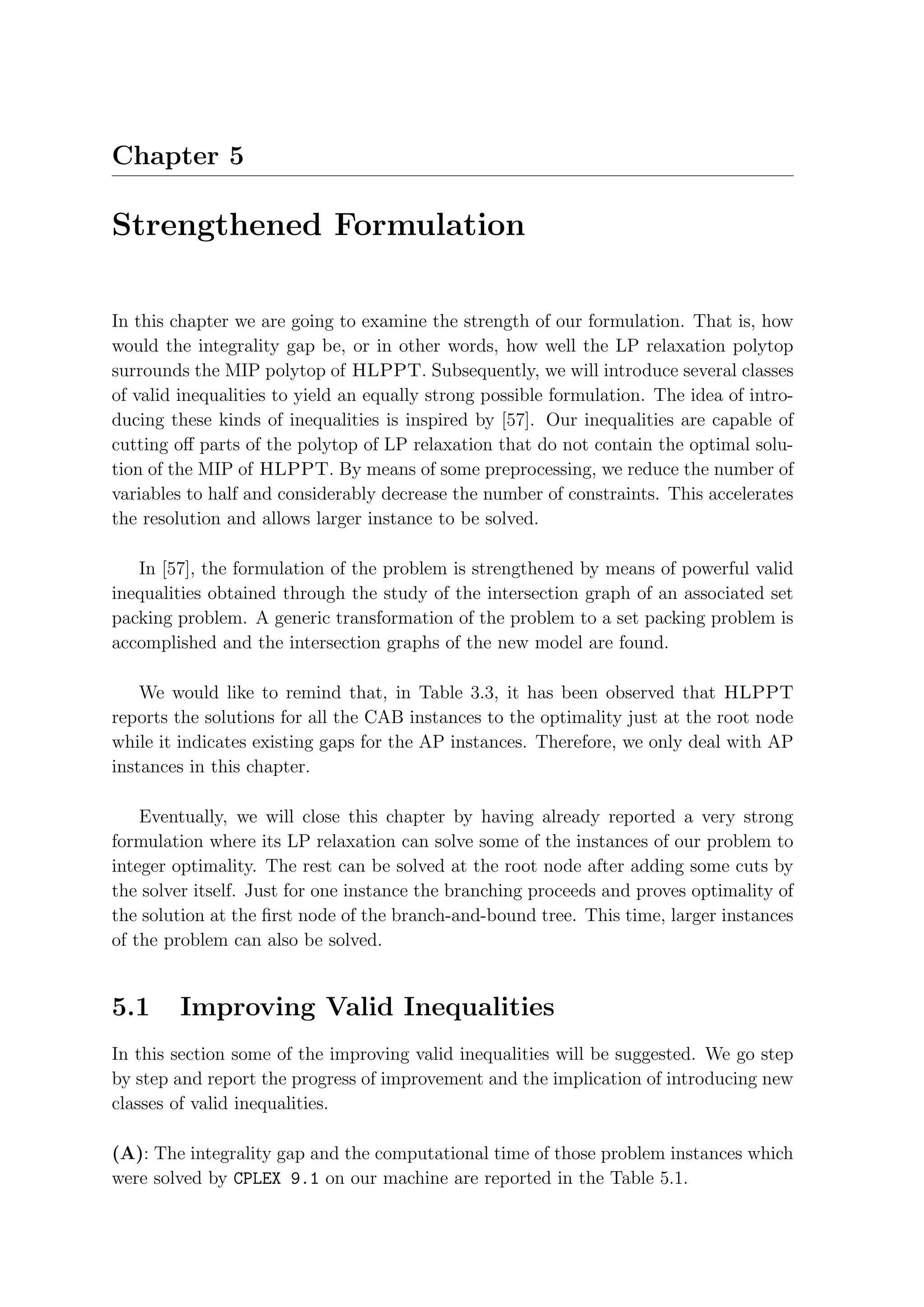 Chapter 5

Strengthened Formulation

In this chapter we are going to examine the strength of our formulation. That is, how
would the integrality gap be, or in other words, how well the LP relaxation polytop
surrounds the MIP polytop of HLPPT. Subsequently, we will introduce several classes
of valid inequalities to yield an equally strong possible formulation. The idea of intro-
ducing these kinds of inequalities is inspired by [57]. Our inequalities are capable of
cutting oﬀ parts of the polytop of LP relaxation that do not contain the optimal solu-
tion of the MIP of HLPPT. By means of some preprocessing, we reduce the number of
variables to half and considerably decrease the number of constraints. This accelerates
the resolution and allows larger instance to be solved.

   In [57], the formulation of the problem is strengthened by means of powerful valid
inequalities obtained through the study of the intersection graph of an associated set
packing problem. A generic transformation of the problem to a set packing problem is
accomplished and the intersection graphs of the new model are found.

    We would like to remind that, in Table 3.3, it has been observed that HLPPT
reports the solutions for all the CAB instances to the optimality just at the root node
while it indicates existing gaps for the AP instances. Therefore, we only deal with AP
instances in this chapter.

    Eventually, we will close this chapter by having already reported a very strong
formulation where its LP relaxation can solve some of the instances of our problem to
integer optimality. The rest can be solved at the root node after adding some cuts by
the solver itself. Just for one instance the branching proceeds and proves optimality of
the solution at the ﬁrst node of the branch-and-bound tree. This time, larger instances
of the problem can also be solved.


5.1     Improving Valid Inequalities
In this section some of the improving valid inequalities will be suggested. We go step
by step and report the progress of improvement and the implication of introducing new
classes of valid inequalities.

(A): The integrality gap and the computational time of those problem instances which
were solved by CPLEX 9.1 on our machine are reported in the Table 5.1.
 