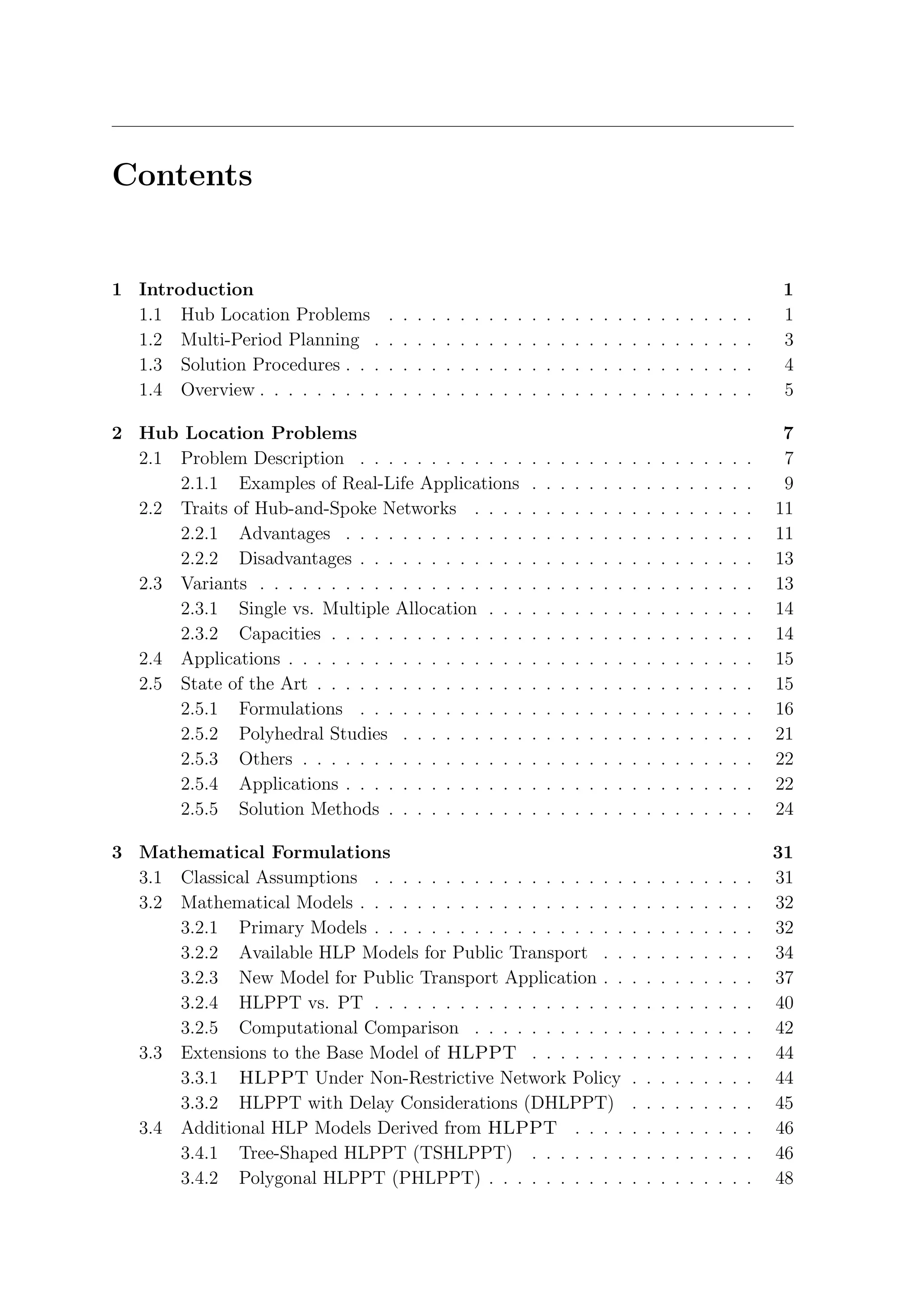 Contents


1 Introduction                                                                                                                             1
  1.1 Hub Location Problems        .   .   .   .   .   .   .   .   .   .   .   .   .   .   .   .   .   .   .   .   .   .   .   .   .   .   1
  1.2 Multi-Period Planning .      .   .   .   .   .   .   .   .   .   .   .   .   .   .   .   .   .   .   .   .   .   .   .   .   .   .   3
  1.3 Solution Procedures . . .    .   .   .   .   .   .   .   .   .   .   .   .   .   .   .   .   .   .   .   .   .   .   .   .   .   .   4
  1.4 Overview . . . . . . . . .   .   .   .   .   .   .   .   .   .   .   .   .   .   .   .   .   .   .   .   .   .   .   .   .   .   .   5

2 Hub Location Problems                                                                                                                     7
  2.1 Problem Description . . . . . . . . . . . .                          .   .   .   .   .   .   .   .   .   .   .   .   .   .   .   .    7
      2.1.1 Examples of Real-Life Applications                             .   .   .   .   .   .   .   .   .   .   .   .   .   .   .   .    9
  2.2 Traits of Hub-and-Spoke Networks . . . .                             .   .   .   .   .   .   .   .   .   .   .   .   .   .   .   .   11
      2.2.1 Advantages . . . . . . . . . . . . .                           .   .   .   .   .   .   .   .   .   .   .   .   .   .   .   .   11
      2.2.2 Disadvantages . . . . . . . . . . . .                          .   .   .   .   .   .   .   .   .   .   .   .   .   .   .   .   13
  2.3 Variants . . . . . . . . . . . . . . . . . . .                       .   .   .   .   .   .   .   .   .   .   .   .   .   .   .   .   13
      2.3.1 Single vs. Multiple Allocation . . .                           .   .   .   .   .   .   .   .   .   .   .   .   .   .   .   .   14
      2.3.2 Capacities . . . . . . . . . . . . . .                         .   .   .   .   .   .   .   .   .   .   .   .   .   .   .   .   14
  2.4 Applications . . . . . . . . . . . . . . . . .                       .   .   .   .   .   .   .   .   .   .   .   .   .   .   .   .   15
  2.5 State of the Art . . . . . . . . . . . . . . .                       .   .   .   .   .   .   .   .   .   .   .   .   .   .   .   .   15
      2.5.1 Formulations . . . . . . . . . . . .                           .   .   .   .   .   .   .   .   .   .   .   .   .   .   .   .   16
      2.5.2 Polyhedral Studies . . . . . . . . .                           .   .   .   .   .   .   .   .   .   .   .   .   .   .   .   .   21
      2.5.3 Others . . . . . . . . . . . . . . . .                         .   .   .   .   .   .   .   .   .   .   .   .   .   .   .   .   22
      2.5.4 Applications . . . . . . . . . . . . .                         .   .   .   .   .   .   .   .   .   .   .   .   .   .   .   .   22
      2.5.5 Solution Methods . . . . . . . . . .                           .   .   .   .   .   .   .   .   .   .   .   .   .   .   .   .   24

3 Mathematical Formulations                                                                                                                31
  3.1 Classical Assumptions . . . . . . . . . . . . . . . . . .                                        .   .   .   .   .   .   .   .   .   31
  3.2 Mathematical Models . . . . . . . . . . . . . . . . . . .                                        .   .   .   .   .   .   .   .   .   32
      3.2.1 Primary Models . . . . . . . . . . . . . . . . . .                                         .   .   .   .   .   .   .   .   .   32
      3.2.2 Available HLP Models for Public Transport . .                                              .   .   .   .   .   .   .   .   .   34
      3.2.3 New Model for Public Transport Application . .                                             .   .   .   .   .   .   .   .   .   37
      3.2.4 HLPPT vs. PT . . . . . . . . . . . . . . . . . .                                           .   .   .   .   .   .   .   .   .   40
      3.2.5 Computational Comparison . . . . . . . . . . .                                             .   .   .   .   .   .   .   .   .   42
  3.3 Extensions to the Base Model of HLPPT . . . . . . .                                              .   .   .   .   .   .   .   .   .   44
      3.3.1 HLPPT Under Non-Restrictive Network Policy                                                 .   .   .   .   .   .   .   .   .   44
      3.3.2 HLPPT with Delay Considerations (DHLPPT)                                                   .   .   .   .   .   .   .   .   .   45
  3.4 Additional HLP Models Derived from HLPPT . . . .                                                 .   .   .   .   .   .   .   .   .   46
      3.4.1 Tree-Shaped HLPPT (TSHLPPT) . . . . . . .                                                  .   .   .   .   .   .   .   .   .   46
      3.4.2 Polygonal HLPPT (PHLPPT) . . . . . . . . . .                                               .   .   .   .   .   .   .   .   .   48
 