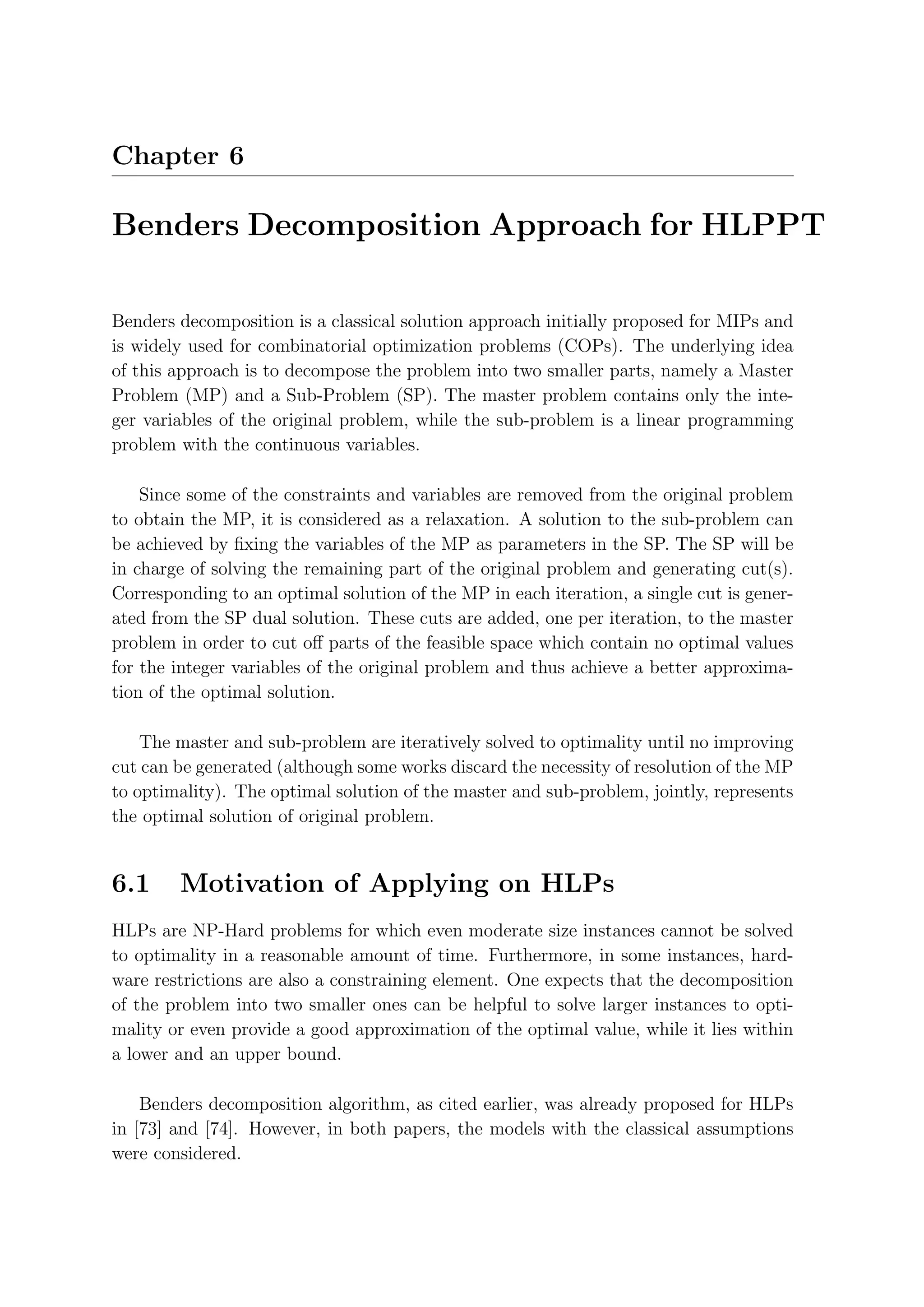 Chapter 6

Benders Decomposition Approach for HLPPT

Benders decomposition is a classical solution approach initially proposed for MIPs and
is widely used for combinatorial optimization problems (COPs). The underlying idea
of this approach is to decompose the problem into two smaller parts, namely a Master
Problem (MP) and a Sub-Problem (SP). The master problem contains only the inte-
ger variables of the original problem, while the sub-problem is a linear programming
problem with the continuous variables.

    Since some of the constraints and variables are removed from the original problem
to obtain the MP, it is considered as a relaxation. A solution to the sub-problem can
be achieved by ﬁxing the variables of the MP as parameters in the SP. The SP will be
in charge of solving the remaining part of the original problem and generating cut(s).
Corresponding to an optimal solution of the MP in each iteration, a single cut is gener-
ated from the SP dual solution. These cuts are added, one per iteration, to the master
problem in order to cut oﬀ parts of the feasible space which contain no optimal values
for the integer variables of the original problem and thus achieve a better approxima-
tion of the optimal solution.

    The master and sub-problem are iteratively solved to optimality until no improving
cut can be generated (although some works discard the necessity of resolution of the MP
to optimality). The optimal solution of the master and sub-problem, jointly, represents
the optimal solution of original problem.


6.1     Motivation of Applying on HLPs
HLPs are NP-Hard problems for which even moderate size instances cannot be solved
to optimality in a reasonable amount of time. Furthermore, in some instances, hard-
ware restrictions are also a constraining element. One expects that the decomposition
of the problem into two smaller ones can be helpful to solve larger instances to opti-
mality or even provide a good approximation of the optimal value, while it lies within
a lower and an upper bound.

    Benders decomposition algorithm, as cited earlier, was already proposed for HLPs
in [73] and [74]. However, in both papers, the models with the classical assumptions
were considered.
 
