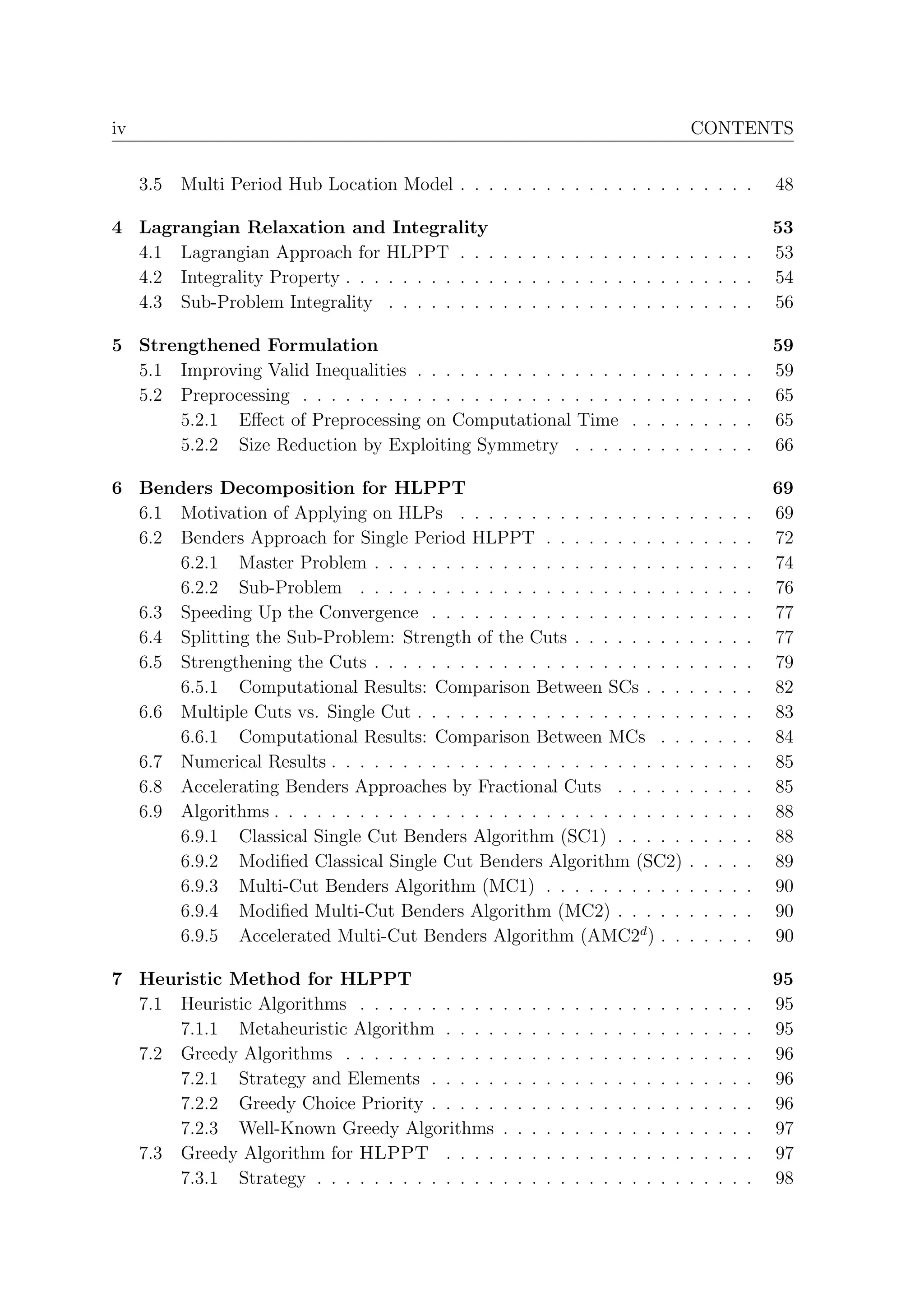 iv                                                                                                      CONTENTS


     3.5   Multi Period Hub Location Model . . . . . . . . . . . . . . . . . . . . .                                        48

4 Lagrangian Relaxation and Integrality                                                                                     53
  4.1 Lagrangian Approach for HLPPT . . . . . . . . . . . . . . . . . . . . .                                               53
  4.2 Integrality Property . . . . . . . . . . . . . . . . . . . . . . . . . . . . .                                        54
  4.3 Sub-Problem Integrality . . . . . . . . . . . . . . . . . . . . . . . . . .                                           56

5 Strengthened Formulation                                                                                                  59
  5.1 Improving Valid Inequalities . . . . . . . . . . . . . . .                        .   .   .   .   .   .   .   .   .   59
  5.2 Preprocessing . . . . . . . . . . . . . . . . . . . . . . .                       .   .   .   .   .   .   .   .   .   65
      5.2.1 Eﬀect of Preprocessing on Computational Time                                .   .   .   .   .   .   .   .   .   65
      5.2.2 Size Reduction by Exploiting Symmetry . . . .                               .   .   .   .   .   .   .   .   .   66

6 Benders Decomposition for HLPPT                                                                                           69
  6.1 Motivation of Applying on HLPs . . . . . . . . . . . . . . . .                                    .   .   .   .   .   69
  6.2 Benders Approach for Single Period HLPPT . . . . . . . . . .                                      .   .   .   .   .   72
      6.2.1 Master Problem . . . . . . . . . . . . . . . . . . . . . .                                  .   .   .   .   .   74
      6.2.2 Sub-Problem . . . . . . . . . . . . . . . . . . . . . . .                                   .   .   .   .   .   76
  6.3 Speeding Up the Convergence . . . . . . . . . . . . . . . . . .                                   .   .   .   .   .   77
  6.4 Splitting the Sub-Problem: Strength of the Cuts . . . . . . . .                                   .   .   .   .   .   77
  6.5 Strengthening the Cuts . . . . . . . . . . . . . . . . . . . . . .                                .   .   .   .   .   79
      6.5.1 Computational Results: Comparison Between SCs . . .                                         .   .   .   .   .   82
  6.6 Multiple Cuts vs. Single Cut . . . . . . . . . . . . . . . . . . .                                .   .   .   .   .   83
      6.6.1 Computational Results: Comparison Between MCs . .                                           .   .   .   .   .   84
  6.7 Numerical Results . . . . . . . . . . . . . . . . . . . . . . . . .                               .   .   .   .   .   85
  6.8 Accelerating Benders Approaches by Fractional Cuts . . . . .                                      .   .   .   .   .   85
  6.9 Algorithms . . . . . . . . . . . . . . . . . . . . . . . . . . . . .                              .   .   .   .   .   88
      6.9.1 Classical Single Cut Benders Algorithm (SC1) . . . . .                                      .   .   .   .   .   88
      6.9.2 Modiﬁed Classical Single Cut Benders Algorithm (SC2)                                        .   .   .   .   .   89
      6.9.3 Multi-Cut Benders Algorithm (MC1) . . . . . . . . . .                                       .   .   .   .   .   90
      6.9.4 Modiﬁed Multi-Cut Benders Algorithm (MC2) . . . . .                                         .   .   .   .   .   90
      6.9.5 Accelerated Multi-Cut Benders Algorithm (AMC2d ) . .                                        .   .   .   .   .   90

7 Heuristic Method for HLPPT                                                                                                95
  7.1 Heuristic Algorithms . . . . . . . . . .      .   .   .   .   .   .   .   .   .   .   .   .   .   .   .   .   .   .   95
      7.1.1 Metaheuristic Algorithm . . . .         .   .   .   .   .   .   .   .   .   .   .   .   .   .   .   .   .   .   95
  7.2 Greedy Algorithms . . . . . . . . . . .       .   .   .   .   .   .   .   .   .   .   .   .   .   .   .   .   .   .   96
      7.2.1 Strategy and Elements . . . . .         .   .   .   .   .   .   .   .   .   .   .   .   .   .   .   .   .   .   96
      7.2.2 Greedy Choice Priority . . . . .        .   .   .   .   .   .   .   .   .   .   .   .   .   .   .   .   .   .   96
      7.2.3 Well-Known Greedy Algorithms            .   .   .   .   .   .   .   .   .   .   .   .   .   .   .   .   .   .   97
  7.3 Greedy Algorithm for HLPPT . . . .            .   .   .   .   .   .   .   .   .   .   .   .   .   .   .   .   .   .   97
      7.3.1 Strategy . . . . . . . . . . . . .      .   .   .   .   .   .   .   .   .   .   .   .   .   .   .   .   .   .   98
 