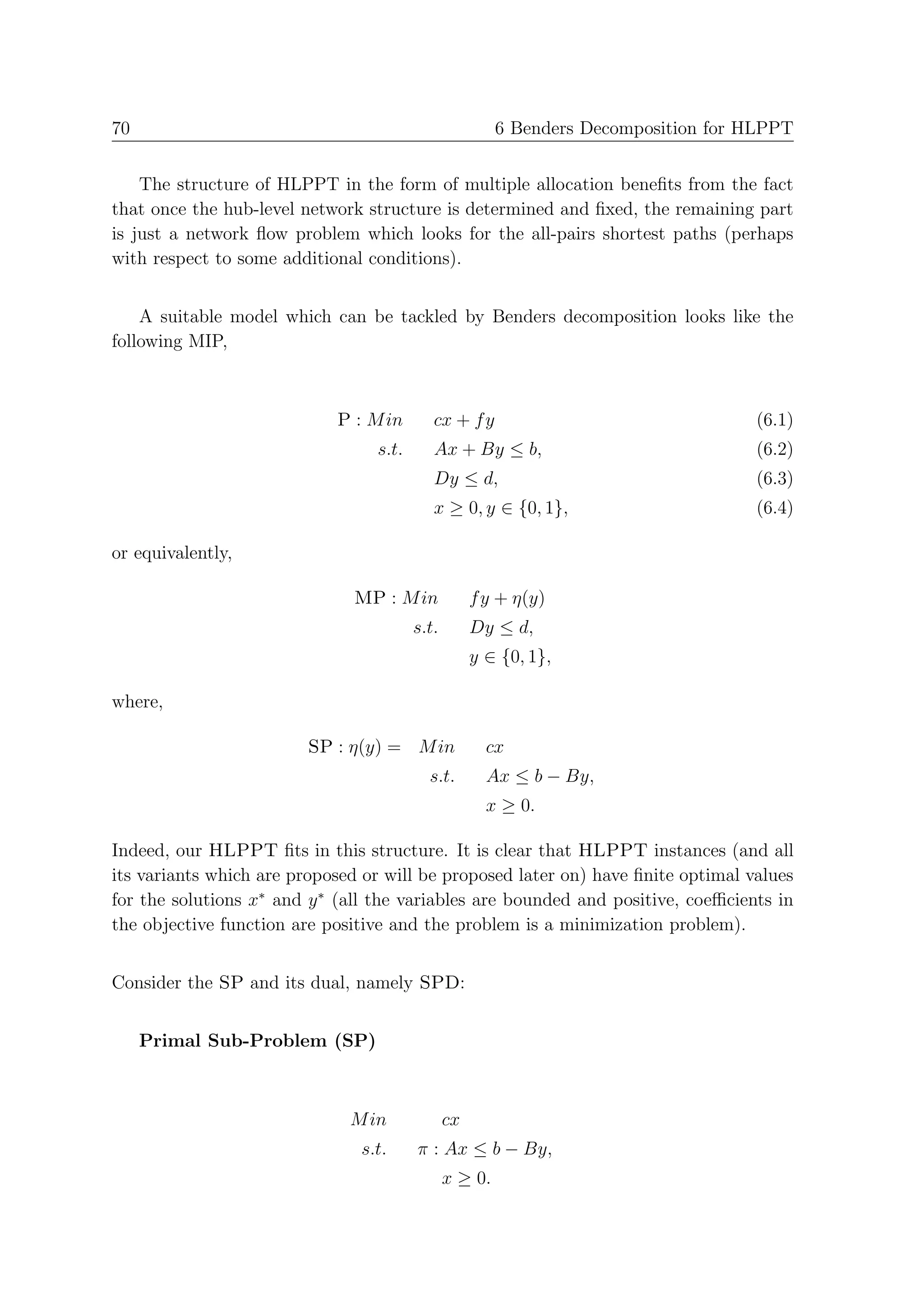 70                                                      6 Benders Decomposition for HLPPT


    The structure of HLPPT in the form of multiple allocation beneﬁts from the fact
that once the hub-level network structure is determined and ﬁxed, the remaining part
is just a network ﬂow problem which looks for the all-pairs shortest paths (perhaps
with respect to some additional conditions).


    A suitable model which can be tackled by Benders decomposition looks like the
following MIP,



                            P : M in       cx + f y                                 (6.1)
                                 s.t.      Ax + By ≤ b,                             (6.2)
                                           Dy ≤ d,                                  (6.3)
                                           x ≥ 0, y ∈ {0, 1},                       (6.4)

or equivalently,

                              MP : M in             f y + η(y)
                                        s.t.        Dy ≤ d,
                                                    y ∈ {0, 1},

where,

                         SP : η(y) = M in             cx
                                          s.t.        Ax ≤ b − By,
                                                      x ≥ 0.

Indeed, our HLPPT ﬁts in this structure. It is clear that HLPPT instances (and all
its variants which are proposed or will be proposed later on) have ﬁnite optimal values
for the solutions x∗ and y ∗ (all the variables are bounded and positive, coeﬃcients in
the objective function are positive and the problem is a minimization problem).


Consider the SP and its dual, namely SPD:


     Primal Sub-Problem (SP)



                              M in             cx
                               s.t.     π : Ax ≤ b − By,
                                               x ≥ 0.
 