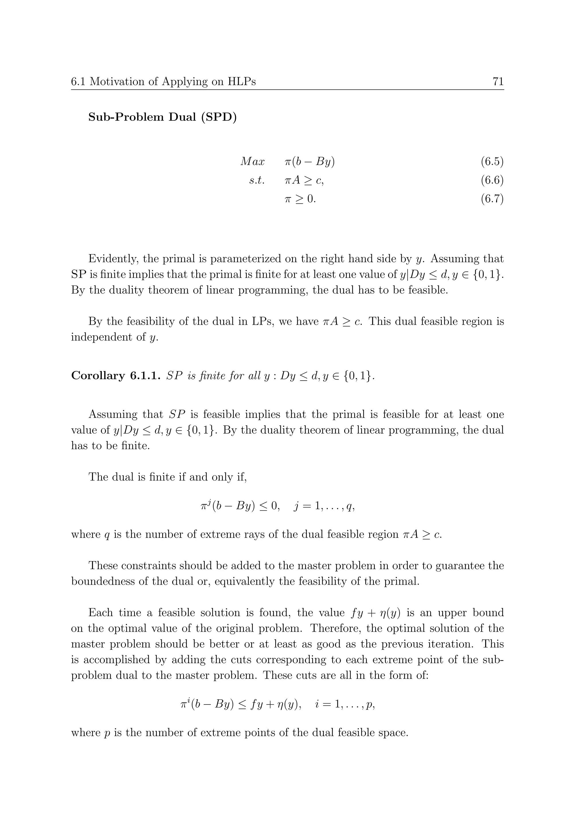 6.1 Motivation of Applying on HLPs                                                       71


   Sub-Problem Dual (SPD)


                                   M ax        π(b − By)                              (6.5)
                                       s.t.    πA ≥ c,                                (6.6)
                                               π ≥ 0.                                 (6.7)




   Evidently, the primal is parameterized on the right hand side by y. Assuming that
SP is ﬁnite implies that the primal is ﬁnite for at least one value of y|Dy ≤ d, y ∈ {0, 1}.
By the duality theorem of linear programming, the dual has to be feasible.

   By the feasibility of the dual in LPs, we have πA ≥ c. This dual feasible region is
independent of y.


Corollary 6.1.1. SP is ﬁnite for all y : Dy ≤ d, y ∈ {0, 1}.


   Assuming that SP is feasible implies that the primal is feasible for at least one
value of y|Dy ≤ d, y ∈ {0, 1}. By the duality theorem of linear programming, the dual
has to be ﬁnite.

   The dual is ﬁnite if and only if,

                           π j (b − By) ≤ 0,    j = 1, . . . , q,

where q is the number of extreme rays of the dual feasible region πA ≥ c.

   These constraints should be added to the master problem in order to guarantee the
boundedness of the dual or, equivalently the feasibility of the primal.

    Each time a feasible solution is found, the value f y + η(y) is an upper bound
on the optimal value of the original problem. Therefore, the optimal solution of the
master problem should be better or at least as good as the previous iteration. This
is accomplished by adding the cuts corresponding to each extreme point of the sub-
problem dual to the master problem. These cuts are all in the form of:

                       π i (b − By) ≤ f y + η(y),    i = 1, . . . , p,

where p is the number of extreme points of the dual feasible space.
 