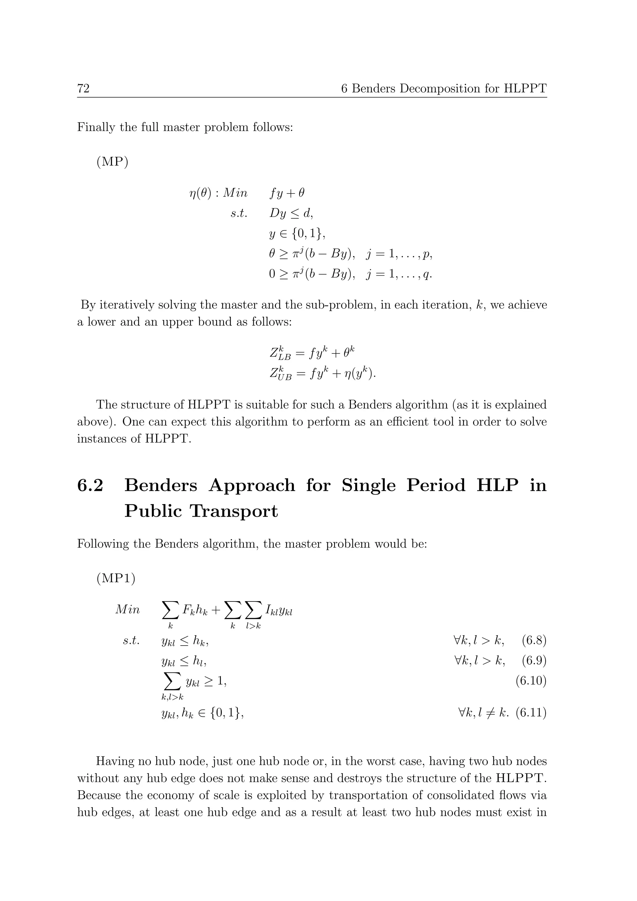 72                                                          6 Benders Decomposition for HLPPT


Finally the full master problem follows:

     (MP)

                       η(θ) : M in           fy + θ
                                  s.t.       Dy ≤ d,
                                             y ∈ {0, 1},
                                             θ ≥ π j (b − By), j = 1, . . . , p,
                                             0 ≥ π j (b − By), j = 1, . . . , q.

 By iteratively solving the master and the sub-problem, in each iteration, k, we achieve
a lower and an upper bound as follows:

                                             ZLB = f y k + θk
                                              k

                                             ZU B = f y k + η(y k ).
                                              k



    The structure of HLPPT is suitable for such a Benders algorithm (as it is explained
above). One can expect this algorithm to perform as an eﬃcient tool in order to solve
instances of HLPPT.


6.2     Benders Approach for Single Period HLP in
        Public Transport
Following the Benders algorithm, the master problem would be:

     (MP1)

       M in          Fk hk +                Ikl ykl
                 k                k   l>k
        s.t.   ykl ≤ hk ,                                                          ∀k, l > k,    (6.8)
               ykl ≤ hl ,                                                          ∀k, l > k,    (6.9)
                       ykl ≥ 1,                                                                 (6.10)
               k,l>k
               ykl , hk ∈ {0, 1},                                                  ∀k, l = k. (6.11)


   Having no hub node, just one hub node or, in the worst case, having two hub nodes
without any hub edge does not make sense and destroys the structure of the HLPPT.
Because the economy of scale is exploited by transportation of consolidated ﬂows via
hub edges, at least one hub edge and as a result at least two hub nodes must exist in
 