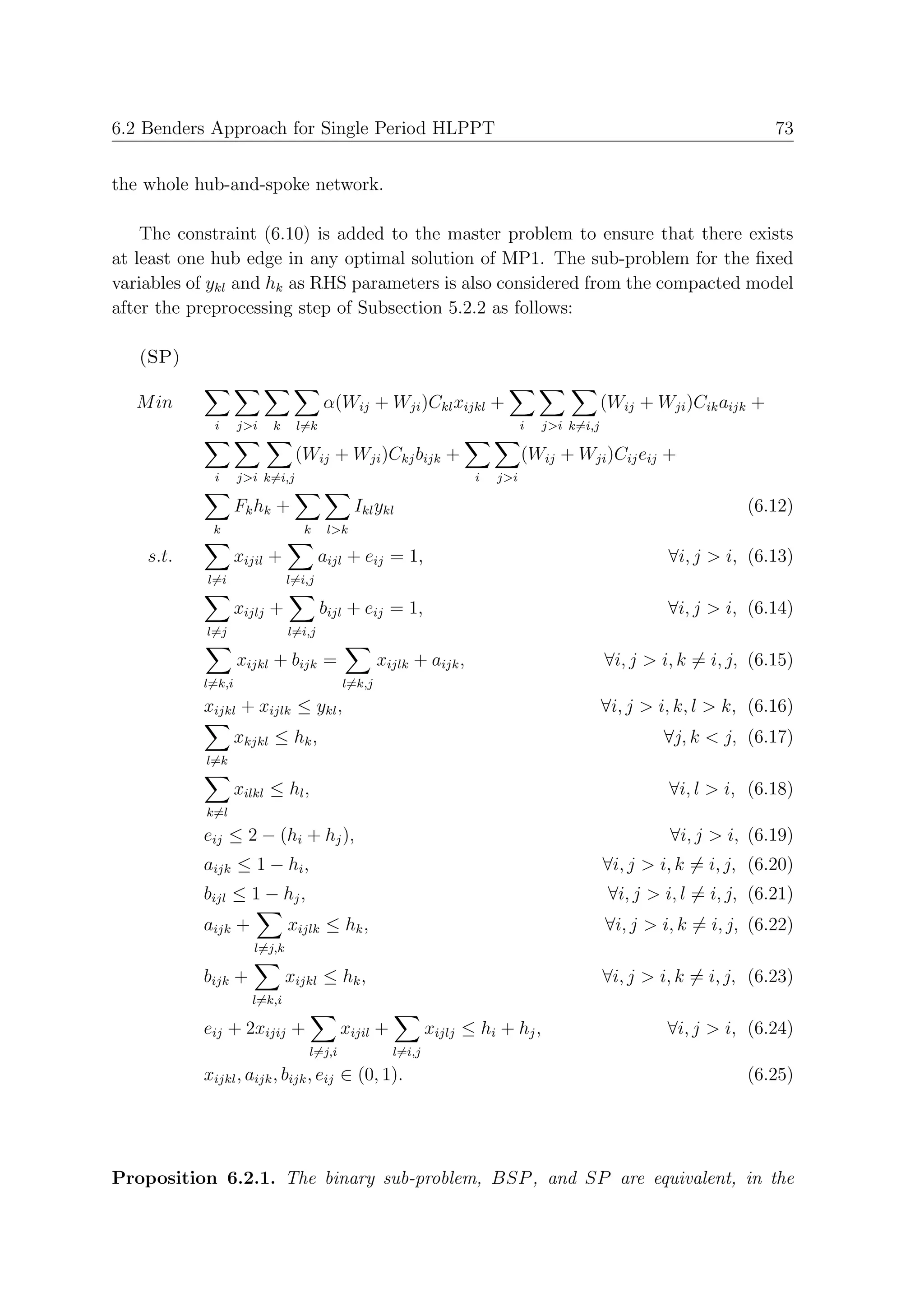 6.2 Benders Approach for Single Period HLPPT                                                                          73


the whole hub-and-spoke network.

    The constraint (6.10) is added to the master problem to ensure that there exists
at least one hub edge in any optimal solution of MP1. The sub-problem for the ﬁxed
variables of ykl and hk as RHS parameters is also considered from the compacted model
after the preprocessing step of Subsection 5.2.2 as follows:

   (SP)

   M in                               α(Wij + Wji )Ckl xijkl +                               (Wij + Wji )Cik aijk +
            i      j>i   k     l=k                                           i   j>i k=i,j

                               (Wij + Wji )Ckj bijk +                        (Wij + Wji )Cij eij +
            i      j>i k=i,j                                       i   j>i

                   Fk hk +                   Ikl ykl                                                              (6.12)
            k                    k     l>k

    s.t.           xijil +            aijl + eij = 1,                                                 ∀i, j > i, (6.13)
           l=i                l=i,j

                   xijlj +            bijl + eij = 1,                                                 ∀i, j > i, (6.14)
           l=j                l=i,j

                   xijkl + bijk =                 xijlk + aijk ,                             ∀i, j > i, k = i, j, (6.15)
           l=k,i                          l=k,j
           xijkl + xijlk ≤ ykl ,                                                             ∀i, j > i, k, l > k, (6.16)
                   xkjkl ≤ hk ,                                                                       ∀j, k < j, (6.17)
           l=k

                   xilkl ≤ hl ,                                                                       ∀i, l > i, (6.18)
           k=l
           eij ≤ 2 − (hi + hj ),                                                                       ∀i, j > i, (6.19)
           aijk ≤ 1 − hi ,                                                                   ∀i, j > i, k = i, j, (6.20)
           bijl ≤ 1 − hj ,                                                                    ∀i, j > i, l = i, j, (6.21)
           aijk +             xijlk ≤ hk ,                                                   ∀i, j > i, k = i, j, (6.22)
                      l=j,k

           bijk +             xijkl ≤ hk ,                                                   ∀i, j > i, k = i, j, (6.23)
                     l=k,i

           eij + 2xijij +                 xijil +           xijlj ≤ hi + hj ,                         ∀i, j > i, (6.24)
                                  l=j,i             l=i,j
           xijkl , aijk , bijk , eij ∈ (0, 1).                                                                    (6.25)




Proposition 6.2.1. The binary sub-problem, BSP , and SP are equivalent, in the
 