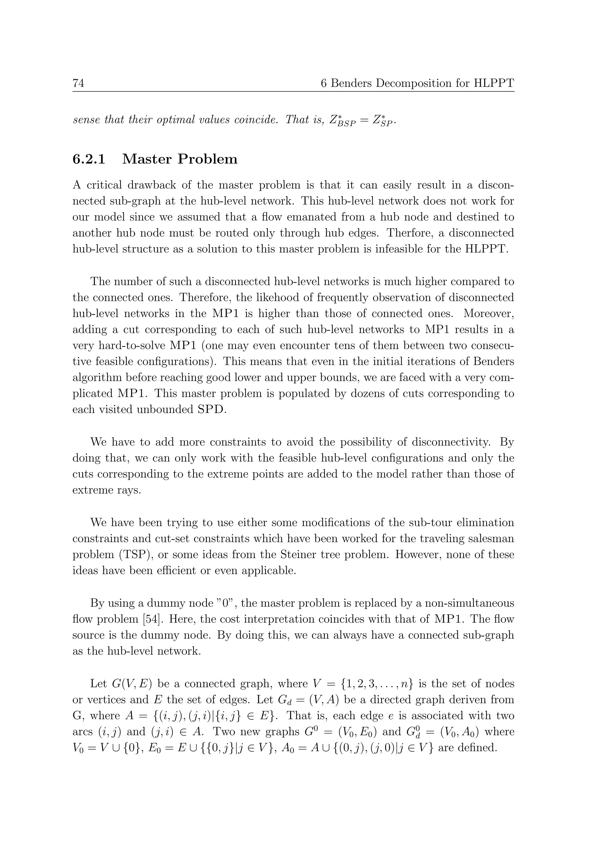 74                                               6 Benders Decomposition for HLPPT

                                                    ∗      ∗
sense that their optimal values coincide. That is, ZBSP = ZSP .


6.2.1    Master Problem
A critical drawback of the master problem is that it can easily result in a discon-
nected sub-graph at the hub-level network. This hub-level network does not work for
our model since we assumed that a ﬂow emanated from a hub node and destined to
another hub node must be routed only through hub edges. Therfore, a disconnected
hub-level structure as a solution to this master problem is infeasible for the HLPPT.

    The number of such a disconnected hub-level networks is much higher compared to
the connected ones. Therefore, the likehood of frequently observation of disconnected
hub-level networks in the MP1 is higher than those of connected ones. Moreover,
adding a cut corresponding to each of such hub-level networks to MP1 results in a
very hard-to-solve MP1 (one may even encounter tens of them between two consecu-
tive feasible conﬁgurations). This means that even in the initial iterations of Benders
algorithm before reaching good lower and upper bounds, we are faced with a very com-
plicated MP1. This master problem is populated by dozens of cuts corresponding to
each visited unbounded SPD.

   We have to add more constraints to avoid the possibility of disconnectivity. By
doing that, we can only work with the feasible hub-level conﬁgurations and only the
cuts corresponding to the extreme points are added to the model rather than those of
extreme rays.

   We have been trying to use either some modiﬁcations of the sub-tour elimination
constraints and cut-set constraints which have been worked for the traveling salesman
problem (TSP), or some ideas from the Steiner tree problem. However, none of these
ideas have been eﬃcient or even applicable.

    By using a dummy node ”0”, the master problem is replaced by a non-simultaneous
ﬂow problem [54]. Here, the cost interpretation coincides with that of MP1. The ﬂow
source is the dummy node. By doing this, we can always have a connected sub-graph
as the hub-level network.

    Let G(V, E) be a connected graph, where V = {1, 2, 3, . . . , n} is the set of nodes
or vertices and E the set of edges. Let Gd = (V, A) be a directed graph deriven from
G, where A = {(i, j), (j, i)|{i, j} ∈ E}. That is, each edge e is associated with two
arcs (i, j) and (j, i) ∈ A. Two new graphs G0 = (V0 , E0 ) and G0 = (V0 , A0 ) where
                                                                    d
V0 = V ∪ {0}, E0 = E ∪ {{0, j}|j ∈ V }, A0 = A ∪ {(0, j), (j, 0)|j ∈ V } are deﬁned.
 