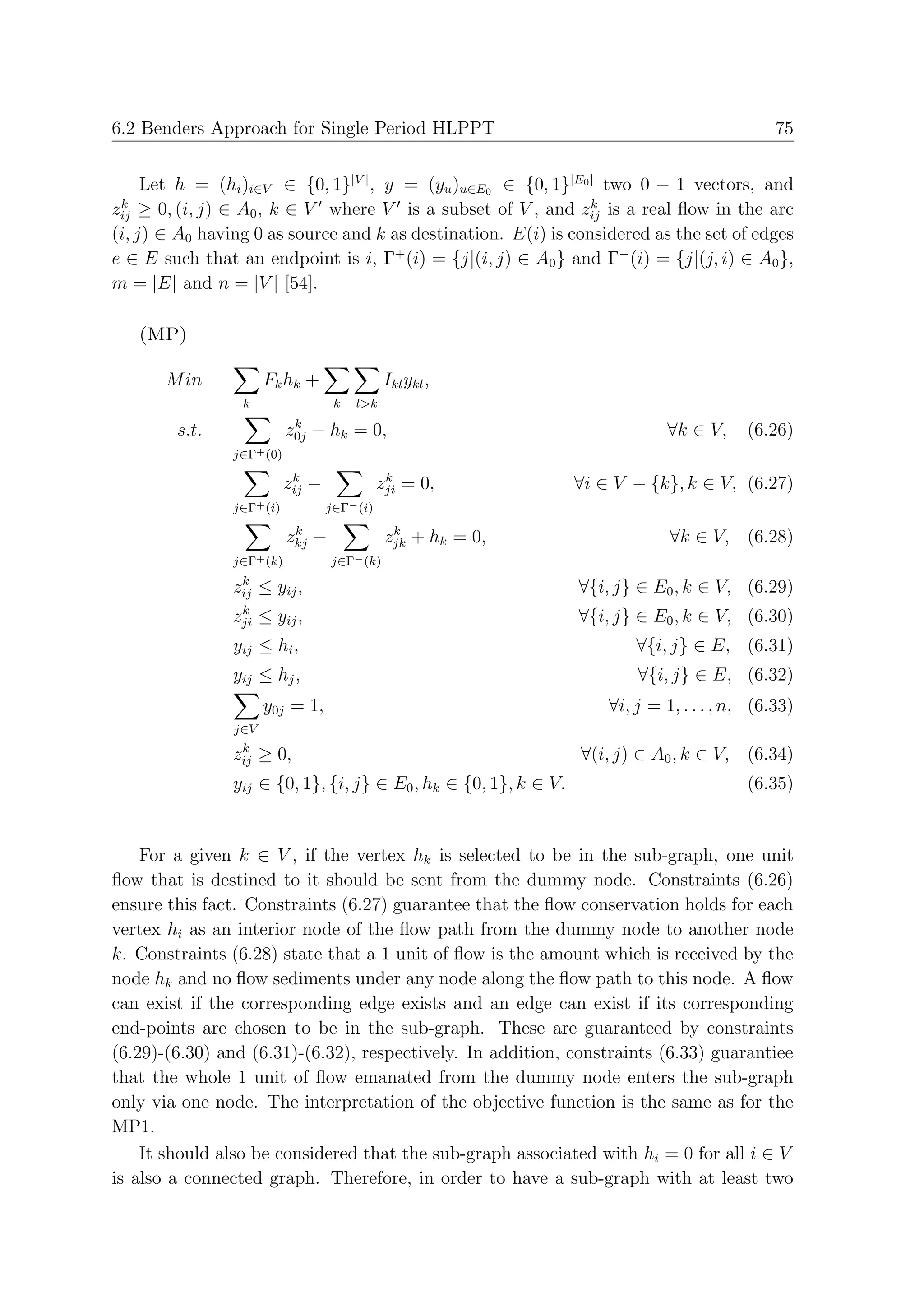 6.2 Benders Approach for Single Period HLPPT                                                   75


     Let h = (hi )i∈V ∈ {0, 1}|V | , y = (yu )u∈E0 ∈ {0, 1}|E0 | two 0 − 1 vectors, and
 k                                                              k
zij ≥ 0, (i, j) ∈ A0 , k ∈ V where V is a subset of V , and zij is a real ﬂow in the arc
(i, j) ∈ A0 having 0 as source and k as destination. E(i) is considered as the set of edges
e ∈ E such that an endpoint is i, Γ+ (i) = {j|(i, j) ∈ A0 } and Γ− (i) = {j|(j, i) ∈ A0 },
m = |E| and n = |V | [54].

   (MP)

       M in           Fk hk +                 Ikl ykl ,
                 k                  k   l>k
                            k
        s.t.               z0j − hk = 0,                                      ∀k ∈ V,     (6.26)
                j∈Γ+ (0)
                            k                  k
                           zij −              zji = 0,            ∀i ∈ V − {k}, k ∈ V, (6.27)
                j∈Γ+ (i)           j∈Γ− (i)
                            k                   k
                           zkj −               zjk + hk = 0,                   ∀k ∈ V, (6.28)
                j∈Γ+ (k)           j∈Γ− (k)
                 k
                zij ≤ yij ,                                       ∀{i, j} ∈ E0 , k ∈ V, (6.29)
                 k
                zji   ≤ yij ,                                     ∀{i, j} ∈ E0 , k ∈ V, (6.30)
                yij ≤ hi ,                                                ∀{i, j} ∈ E, (6.31)
                yij ≤ hj ,                                                ∀{i, j} ∈ E, (6.32)
                      y0j = 1,                                        ∀i, j = 1, . . . , n, (6.33)
                j∈V
                 k
                zij ≥ 0,                                          ∀(i, j) ∈ A0 , k ∈ V, (6.34)
                yij ∈ {0, 1}, {i, j} ∈ E0 , hk ∈ {0, 1}, k ∈ V.                           (6.35)


    For a given k ∈ V , if the vertex hk is selected to be in the sub-graph, one unit
ﬂow that is destined to it should be sent from the dummy node. Constraints (6.26)
ensure this fact. Constraints (6.27) guarantee that the ﬂow conservation holds for each
vertex hi as an interior node of the ﬂow path from the dummy node to another node
k. Constraints (6.28) state that a 1 unit of ﬂow is the amount which is received by the
node hk and no ﬂow sediments under any node along the ﬂow path to this node. A ﬂow
can exist if the corresponding edge exists and an edge can exist if its corresponding
end-points are chosen to be in the sub-graph. These are guaranteed by constraints
(6.29)-(6.30) and (6.31)-(6.32), respectively. In addition, constraints (6.33) guarantiee
that the whole 1 unit of ﬂow emanated from the dummy node enters the sub-graph
only via one node. The interpretation of the objective function is the same as for the
MP1.
    It should also be considered that the sub-graph associated with hi = 0 for all i ∈ V
is also a connected graph. Therefore, in order to have a sub-graph with at least two
 