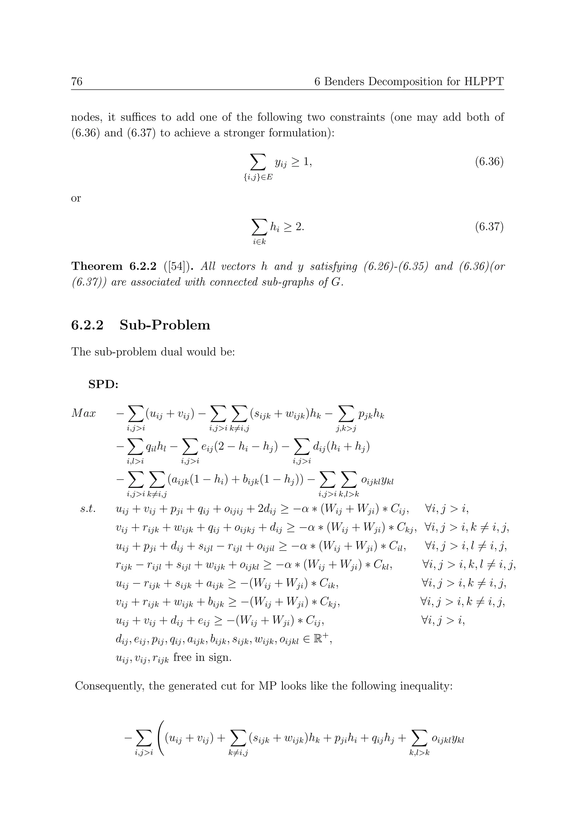76                                                                      6 Benders Decomposition for HLPPT


nodes, it suﬃces to add one of the following two constraints (one may add both of
(6.36) and (6.37) to achieve a stronger formulation):

                                                            yij ≥ 1,                                                   (6.36)
                                                 {i,j}∈E

or

                                                            hi ≥ 2.                                                    (6.37)
                                                      i∈k


Theorem 6.2.2 ([54]). All vectors h and y satisfying (6.26)-(6.35) and (6.36)(or
(6.37)) are associated with connected sub-graphs of G.


6.2.2       Sub-Problem
The sub-problem dual would be:

     SPD:

M ax    −           (uij + vij ) −                    (sijk + wijk )hk −              pjk hk
            i,j>i                       i,j>i k=i,j                           j,k>j

        −           qil hl −           eij (2 − hi − hj ) −             dij (hi + hj )
            i,l>i              i,j>i                            i,j>i

        −                 (aijk (1 − hi ) + bijk (1 − hj )) −                          oijkl ykl
            i,j>i k=i,j                                                  i,j>i k,l>k

 s.t.   uij + vij + pji + qij + oijij + 2dij ≥ −α ∗ (Wij + Wji ) ∗ Cij ,                              ∀i, j > i,
        vij + rijk + wijk + qij + oijkj + dij ≥ −α ∗ (Wij + Wji ) ∗ Ckj , ∀i, j > i, k = i, j,
        uij + pji + dij + sijl − rijl + oijil ≥ −α ∗ (Wij + Wji ) ∗ Cil ,                             ∀i, j > i, l = i, j,
        rijk − rijl + sijl + wijk + oijkl ≥ −α ∗ (Wij + Wji ) ∗ Ckl ,                                 ∀i, j > i, k, l = i, j,
        uij − rijk + sijk + aijk ≥ −(Wij + Wji ) ∗ Cik ,                                              ∀i, j > i, k = i, j,
        vij + rijk + wijk + bijk ≥ −(Wij + Wji ) ∗ Ckj ,                                             ∀i, j > i, k = i, j,
        uij + vij + dij + eij ≥ −(Wij + Wji ) ∗ Cij ,                                                 ∀i, j > i,
                                                                          +
        dij , eij , pij , qij , aijk , bijk , sijk , wijk , oijkl ∈ R ,
        uij , vij , rijk free in sign.

Consequently, the generated cut for MP looks like the following inequality:



            −           (uij + vij ) +               (sijk + wijk )hk + pji hi + qij hj +                  oijkl ykl
                i,j>i                        k=i,j                                                 k,l>k
 