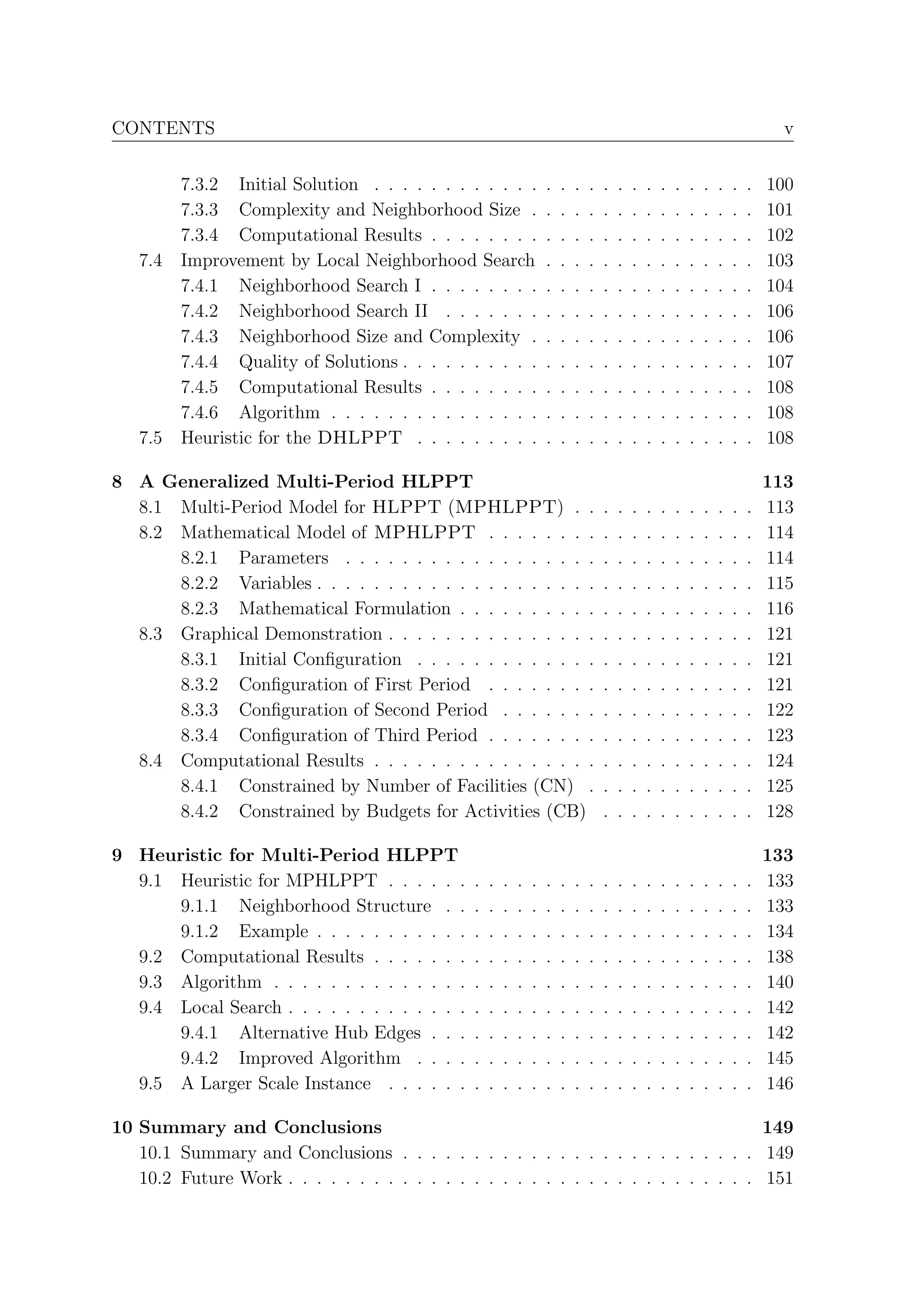 CONTENTS                                                                                                                         v


         7.3.2 Initial Solution . . . . . . . . . . . .            .   .   .   .   .   .   .   .   .   .   .   .   .   .   .   100
         7.3.3 Complexity and Neighborhood Size .                  .   .   .   .   .   .   .   .   .   .   .   .   .   .   .   101
         7.3.4 Computational Results . . . . . . . .               .   .   .   .   .   .   .   .   .   .   .   .   .   .   .   102
   7.4   Improvement by Local Neighborhood Search                  .   .   .   .   .   .   .   .   .   .   .   .   .   .   .   103
         7.4.1 Neighborhood Search I . . . . . . . .               .   .   .   .   .   .   .   .   .   .   .   .   .   .   .   104
         7.4.2 Neighborhood Search II . . . . . . .                .   .   .   .   .   .   .   .   .   .   .   .   .   .   .   106
         7.4.3 Neighborhood Size and Complexity .                  .   .   .   .   .   .   .   .   .   .   .   .   .   .   .   106
         7.4.4 Quality of Solutions . . . . . . . . . .            .   .   .   .   .   .   .   .   .   .   .   .   .   .   .   107
         7.4.5 Computational Results . . . . . . . .               .   .   .   .   .   .   .   .   .   .   .   .   .   .   .   108
         7.4.6 Algorithm . . . . . . . . . . . . . . .             .   .   .   .   .   .   .   .   .   .   .   .   .   .   .   108
   7.5   Heuristic for the DHLPPT . . . . . . . . .                .   .   .   .   .   .   .   .   .   .   .   .   .   .   .   108

8 A Generalized Multi-Period HLPPT                                                                                             113
  8.1 Multi-Period Model for HLPPT (MPHLPPT) . .                                   .   .   .   .   .   .   .   .   .   .   .   113
  8.2 Mathematical Model of MPHLPPT . . . . . . . .                                .   .   .   .   .   .   .   .   .   .   .   114
      8.2.1 Parameters . . . . . . . . . . . . . . . . . .                         .   .   .   .   .   .   .   .   .   .   .   114
      8.2.2 Variables . . . . . . . . . . . . . . . . . . . .                      .   .   .   .   .   .   .   .   .   .   .   115
      8.2.3 Mathematical Formulation . . . . . . . . . .                           .   .   .   .   .   .   .   .   .   .   .   116
  8.3 Graphical Demonstration . . . . . . . . . . . . . . .                        .   .   .   .   .   .   .   .   .   .   .   121
      8.3.1 Initial Conﬁguration . . . . . . . . . . . . .                         .   .   .   .   .   .   .   .   .   .   .   121
      8.3.2 Conﬁguration of First Period . . . . . . . .                           .   .   .   .   .   .   .   .   .   .   .   121
      8.3.3 Conﬁguration of Second Period . . . . . . .                            .   .   .   .   .   .   .   .   .   .   .   122
      8.3.4 Conﬁguration of Third Period . . . . . . . .                           .   .   .   .   .   .   .   .   .   .   .   123
  8.4 Computational Results . . . . . . . . . . . . . . . .                        .   .   .   .   .   .   .   .   .   .   .   124
      8.4.1 Constrained by Number of Facilities (CN) .                             .   .   .   .   .   .   .   .   .   .   .   125
      8.4.2 Constrained by Budgets for Activities (CB)                             .   .   .   .   .   .   .   .   .   .   .   128

9 Heuristic for Multi-Period HLPPT                                                                                             133
  9.1 Heuristic for MPHLPPT . . . . . .        .   .   .   .   .   .   .   .   .   .   .   .   .   .   .   .   .   .   .   .   133
      9.1.1 Neighborhood Structure . .         .   .   .   .   .   .   .   .   .   .   .   .   .   .   .   .   .   .   .   .   133
      9.1.2 Example . . . . . . . . . . .      .   .   .   .   .   .   .   .   .   .   .   .   .   .   .   .   .   .   .   .   134
  9.2 Computational Results . . . . . . .      .   .   .   .   .   .   .   .   .   .   .   .   .   .   .   .   .   .   .   .   138
  9.3 Algorithm . . . . . . . . . . . . . .    .   .   .   .   .   .   .   .   .   .   .   .   .   .   .   .   .   .   .   .   140
  9.4 Local Search . . . . . . . . . . . . .   .   .   .   .   .   .   .   .   .   .   .   .   .   .   .   .   .   .   .   .   142
      9.4.1 Alternative Hub Edges . . .        .   .   .   .   .   .   .   .   .   .   .   .   .   .   .   .   .   .   .   .   142
      9.4.2 Improved Algorithm . . . .         .   .   .   .   .   .   .   .   .   .   .   .   .   .   .   .   .   .   .   .   145
  9.5 A Larger Scale Instance . . . . . .      .   .   .   .   .   .   .   .   .   .   .   .   .   .   .   .   .   .   .   .   146

10 Summary and Conclusions                                                            149
   10.1 Summary and Conclusions . . . . . . . . . . . . . . . . . . . . . . . . . 149
   10.2 Future Work . . . . . . . . . . . . . . . . . . . . . . . . . . . . . . . . . 151
 