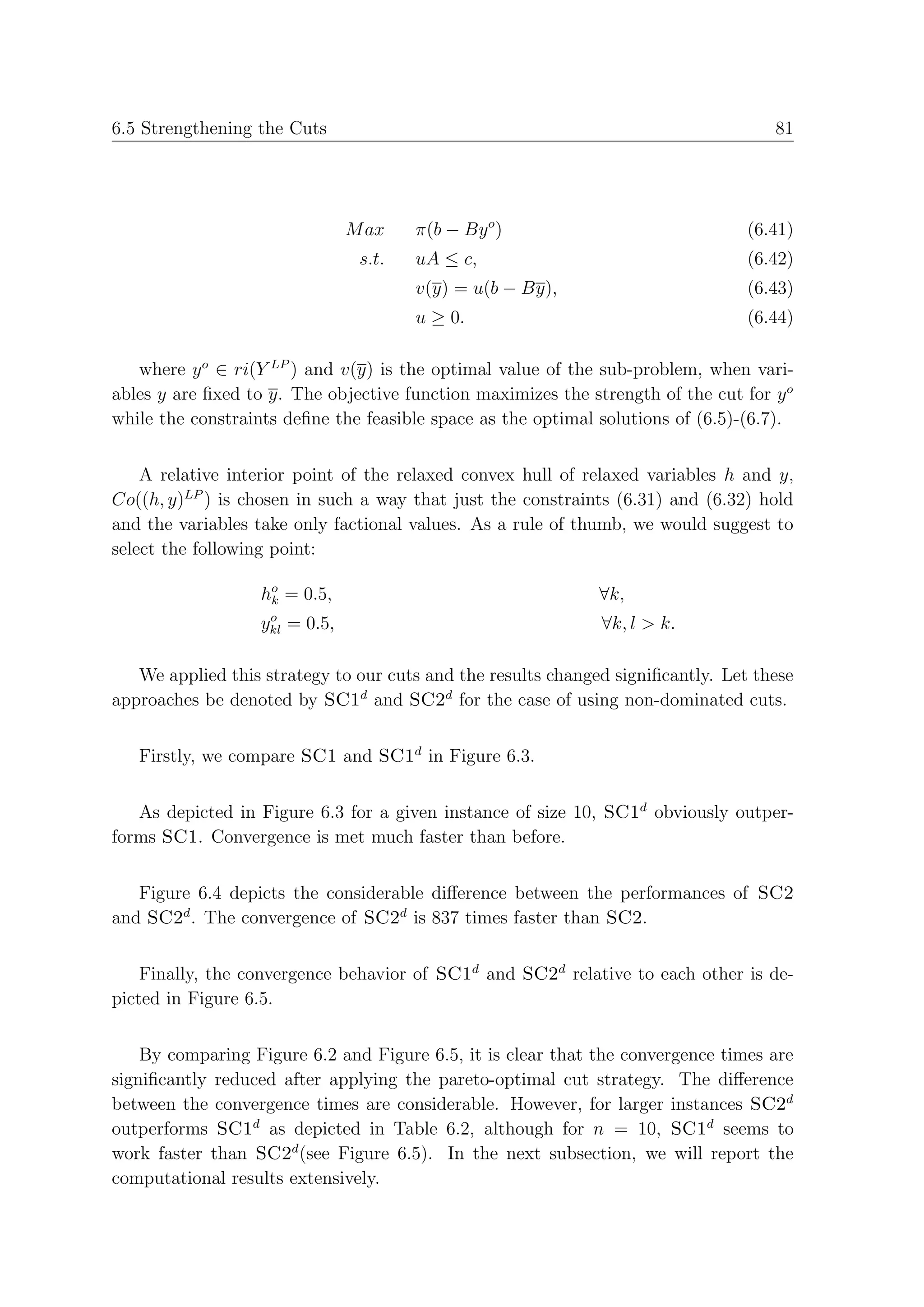 6.5 Strengthening the Cuts                                                          81




                                M ax    π(b − By o )                             (6.41)
                                 s.t.   uA ≤ c,                                  (6.42)
                                        v(y) = u(b − By),                        (6.43)
                                        u ≥ 0.                                   (6.44)

   where y o ∈ ri(Y LP ) and v(y) is the optimal value of the sub-problem, when vari-
ables y are ﬁxed to y. The objective function maximizes the strength of the cut for y o
while the constraints deﬁne the feasible space as the optimal solutions of (6.5)-(6.7).


    A relative interior point of the relaxed convex hull of relaxed variables h and y,
Co((h, y)LP ) is chosen in such a way that just the constraints (6.31) and (6.32) hold
and the variables take only factional values. As a rule of thumb, we would suggest to
select the following point:

                   ho = 0.5,
                    k                                         ∀k,
                    o
                   ykl = 0.5,                                 ∀k, l > k.

   We applied this strategy to our cuts and the results changed signiﬁcantly. Let these
approaches be denoted by SC1d and SC2d for the case of using non-dominated cuts.


   Firstly, we compare SC1 and SC1d in Figure 6.3.


   As depicted in Figure 6.3 for a given instance of size 10, SC1d obviously outper-
forms SC1. Convergence is met much faster than before.


   Figure 6.4 depicts the considerable diﬀerence between the performances of SC2
and SC2d . The convergence of SC2d is 837 times faster than SC2.


    Finally, the convergence behavior of SC1d and SC2d relative to each other is de-
picted in Figure 6.5.


    By comparing Figure 6.2 and Figure 6.5, it is clear that the convergence times are
signiﬁcantly reduced after applying the pareto-optimal cut strategy. The diﬀerence
between the convergence times are considerable. However, for larger instances SC2d
outperforms SC1d as depicted in Table 6.2, although for n = 10, SC1d seems to
work faster than SC2d (see Figure 6.5). In the next subsection, we will report the
computational results extensively.
 