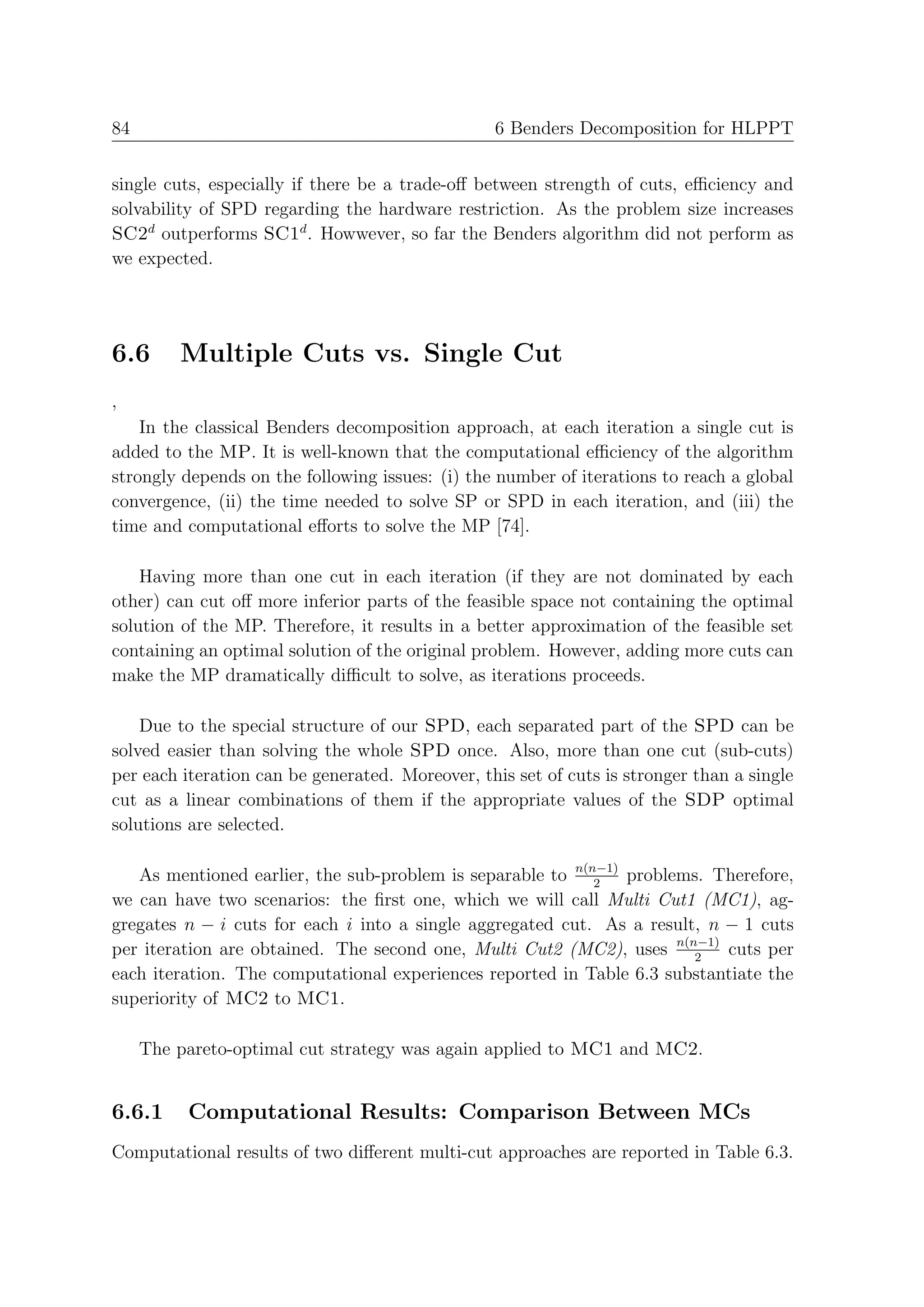 84                                                6 Benders Decomposition for HLPPT


single cuts, especially if there be a trade-oﬀ between strength of cuts, eﬃciency and
solvability of SPD regarding the hardware restriction. As the problem size increases
SC2d outperforms SC1d . Howwever, so far the Benders algorithm did not perform as
we expected.




6.6      Multiple Cuts vs. Single Cut
,
    In the classical Benders decomposition approach, at each iteration a single cut is
added to the MP. It is well-known that the computational eﬃciency of the algorithm
strongly depends on the following issues: (i) the number of iterations to reach a global
convergence, (ii) the time needed to solve SP or SPD in each iteration, and (iii) the
time and computational eﬀorts to solve the MP [74].

    Having more than one cut in each iteration (if they are not dominated by each
other) can cut oﬀ more inferior parts of the feasible space not containing the optimal
solution of the MP. Therefore, it results in a better approximation of the feasible set
containing an optimal solution of the original problem. However, adding more cuts can
make the MP dramatically diﬃcult to solve, as iterations proceeds.

    Due to the special structure of our SPD, each separated part of the SPD can be
solved easier than solving the whole SPD once. Also, more than one cut (sub-cuts)
per each iteration can be generated. Moreover, this set of cuts is stronger than a single
cut as a linear combinations of them if the appropriate values of the SDP optimal
solutions are selected.

   As mentioned earlier, the sub-problem is separable to n(n−1) problems. Therefore,
                                                            2
we can have two scenarios: the ﬁrst one, which we will call Multi Cut1 (MC1), ag-
gregates n − i cuts for each i into a single aggregated cut. As a result, n − 1 cuts
per iteration are obtained. The second one, Multi Cut2 (MC2), uses n(n−1) cuts per
                                                                        2
each iteration. The computational experiences reported in Table 6.3 substantiate the
superiority of MC2 to MC1.

     The pareto-optimal cut strategy was again applied to MC1 and MC2.


6.6.1     Computational Results: Comparison Between MCs
Computational results of two diﬀerent multi-cut approaches are reported in Table 6.3.
 