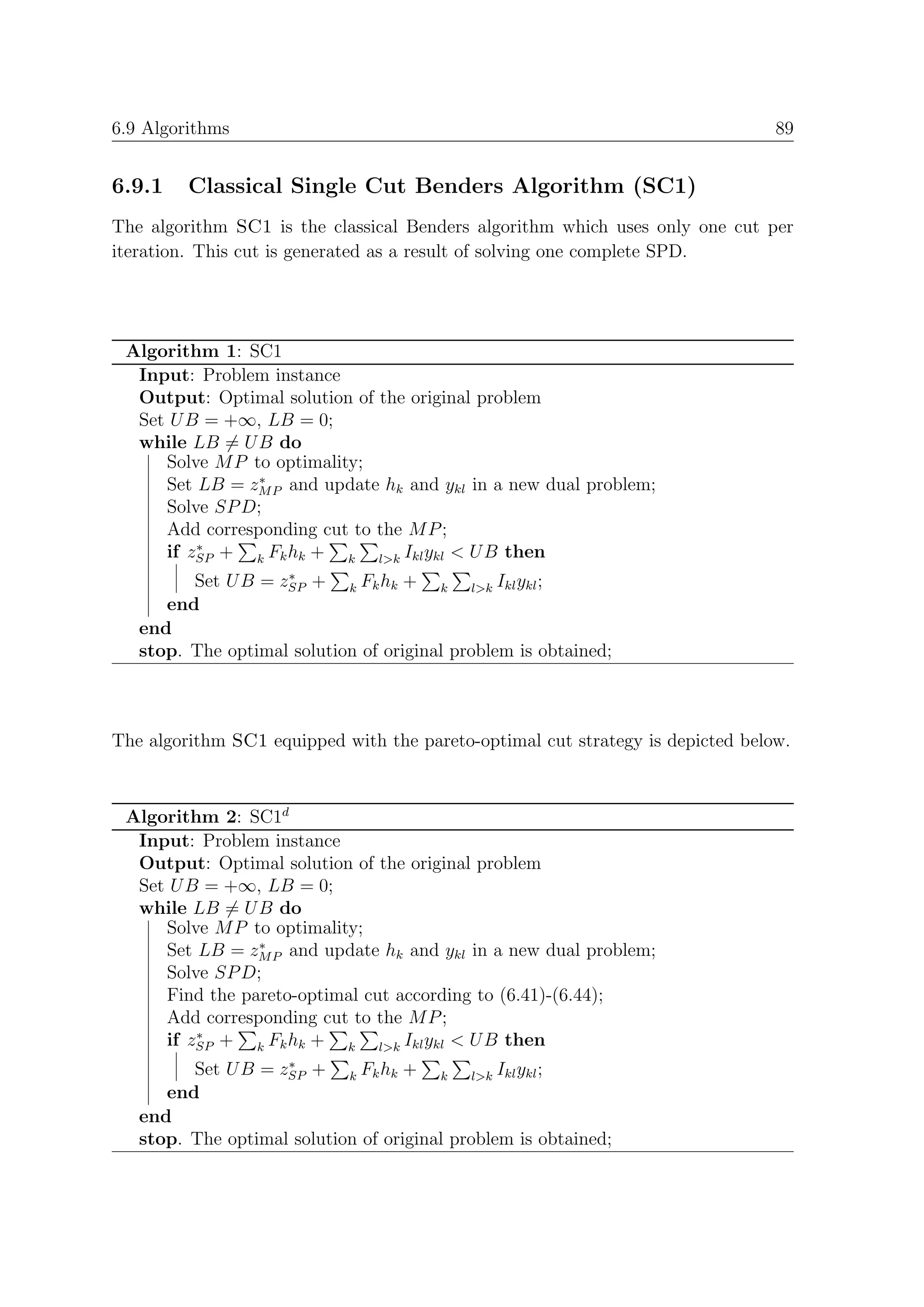 6.9 Algorithms                                                                  89


6.9.1    Classical Single Cut Benders Algorithm (SC1)
The algorithm SC1 is the classical Benders algorithm which uses only one cut per
iteration. This cut is generated as a result of solving one complete SPD.




 Algorithm 1: SC1
  Input: Problem instance
  Output: Optimal solution of the original problem
  Set U B = +∞, LB = 0;
  while LB = U B do
     Solve M P to optimality;
                ∗
     Set LB = zM P and update hk and ykl in a new dual problem;
     Solve SP D;
     Add corresponding cut to the M P ;
         ∗
     if zSP + k Fk hk + k l>k Ikl ykl < U B then
                    ∗
         Set U B = zSP + k Fk hk + k l>k Ikl ykl ;
      end
   end
   stop. The optimal solution of original problem is obtained;



The algorithm SC1 equipped with the pareto-optimal cut strategy is depicted below.



 Algorithm 2: SC1d
  Input: Problem instance
  Output: Optimal solution of the original problem
  Set U B = +∞, LB = 0;
  while LB = U B do
     Solve M P to optimality;
                ∗
     Set LB = zM P and update hk and ykl in a new dual problem;
     Solve SP D;
     Find the pareto-optimal cut according to (6.41)-(6.44);
     Add corresponding cut to the M P ;
         ∗
     if zSP + k Fk hk + k l>k Ikl ykl < U B then
                    ∗
         Set U B = zSP + k Fk hk + k l>k Ikl ykl ;
      end
   end
   stop. The optimal solution of original problem is obtained;
 
