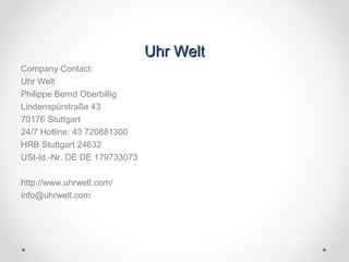 Uhr WeltUhr Welt
Company Contact:
Uhr Welt
Philippe Bernd Oberbillig
Lindenspürstraße 43
70176 Stuttgart
24/7 Hotline: 43 720881300
HRB Stuttgart 24632
USt-Id.-Nr. DE DE 179733073
http://www.uhrwelt.com/
info@uhrwelt.com
 