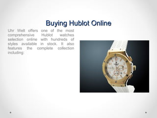 Buying Hublot OnlineBuying Hublot Online
Uhr Welt offers one of the most
comprehensive Hublot watches
selection online with hundreds of
styles available in stock. It also
features the complete collection
including:
 