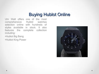 Buying Hublot OnlineBuying Hublot Online
Uhr Welt offers one of the most
comprehensive Hublot watches
selection online with hundreds of
styles available in stock. It also
features the complete collection
including:
•Hublot Big Bang
•Hublot King Power
 