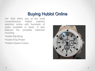 Buying Hublot OnlineBuying Hublot Online
Uhr Welt offers one of the most
comprehensive Hublot watches
selection online with hundreds of
styles available in stock. It also
features the complete collection
including:
•Hublot Big Bang
•Hublot King Power
•Hublot Classic Fusion
 