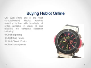 Buying Hublot OnlineBuying Hublot Online
Uhr Welt offers one of the most
comprehensive Hublot watches
selection online with hundreds of
styles available in stock. It also
features the complete collection
including:
•Hublot Big Bang
•Hublot King Power
•Hublot Classic Fusion
•Hublot Masterpieces
 