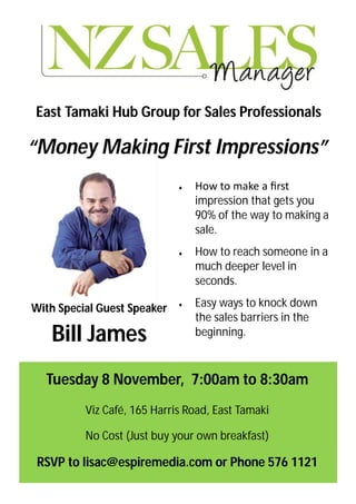 East Tamaki Hub Group for Sales Professionals

“Money Making First Impressions”
                                How to make a ﬁrst
                                 impression that gets you
                                 90% of the way to making a
                                 sale.
                                How to reach someone in a
                                 much deeper level in
                                 seconds.

With Special Guest Speaker      Easy ways to knock down
                                 the sales barriers in the
   Bill James                    beginning.



  Tuesday 8 November, 7:00am to 8:30am
          Viz Café, 165 Harris Road, East Tamaki

          No Cost (Just buy your own breakfast)

 RSVP to lisac@espiremedia.com or Phone 576 1121
 