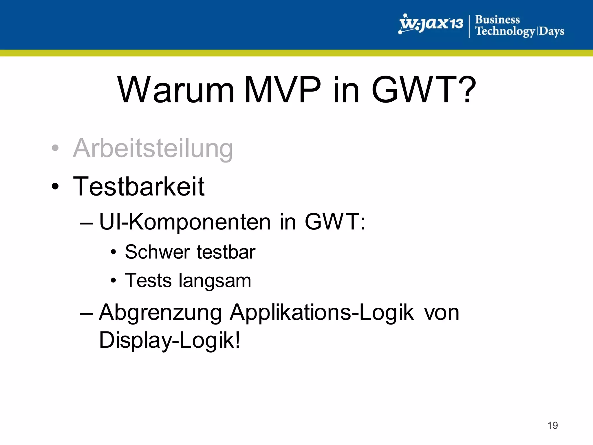 Warum MVP in GWT?
• Arbeitsteilung
• Testbarkeit
– UI-Komponenten in GWT:
• Schwer testbar
• Tests langsam

– Abgrenzung Applikations-Logik von
Display-Logik!

19

 