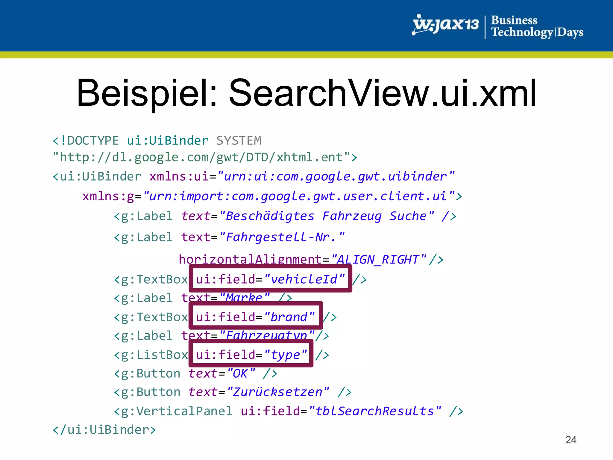 Beispiel: SearchView.ui.xml
<!DOCTYPE ui:UiBinder SYSTEM
"http://dl.google.com/gwt/DTD/xhtml.ent">
<ui:UiBinder xmlns:ui="urn:ui:com.google.gwt.uibinder"
xmlns:g="urn:import:com.google.gwt.user.client.ui">
<g:Label text="Beschädigtes Fahrzeug Suche" />
<g:Label text="Fahrgestell-Nr."

horizontalAlignment="ALIGN_RIGHT" />
<g:TextBox ui:field="vehicleId" />
<g:Label text="Marke" />
<g:TextBox ui:field="brand" />
<g:Label text="Fahrzeugtyp"/>
<g:ListBox ui:field="type" />
<g:Button text="OK" />
<g:Button text="Zurücksetzen" />
<g:VerticalPanel ui:field="tblSearchResults" />
</ui:UiBinder>

24

 