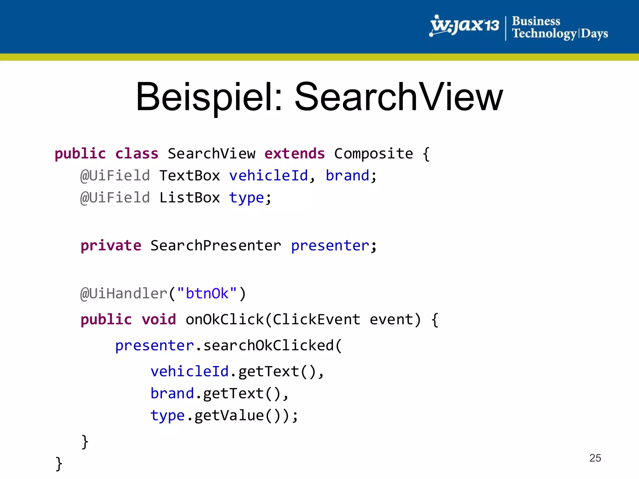 Beispiel: SearchView
public class SearchView extends Composite {
@UiField TextBox vehicleId, brand;
@UiField ListBox type;
private SearchPresenter presenter;
@UiHandler("btnOk")
public void onOkClick(ClickEvent event) {
presenter.searchOkClicked(
vehicleId.getText(),
brand.getText(),
type.getValue());
}
}

25

 