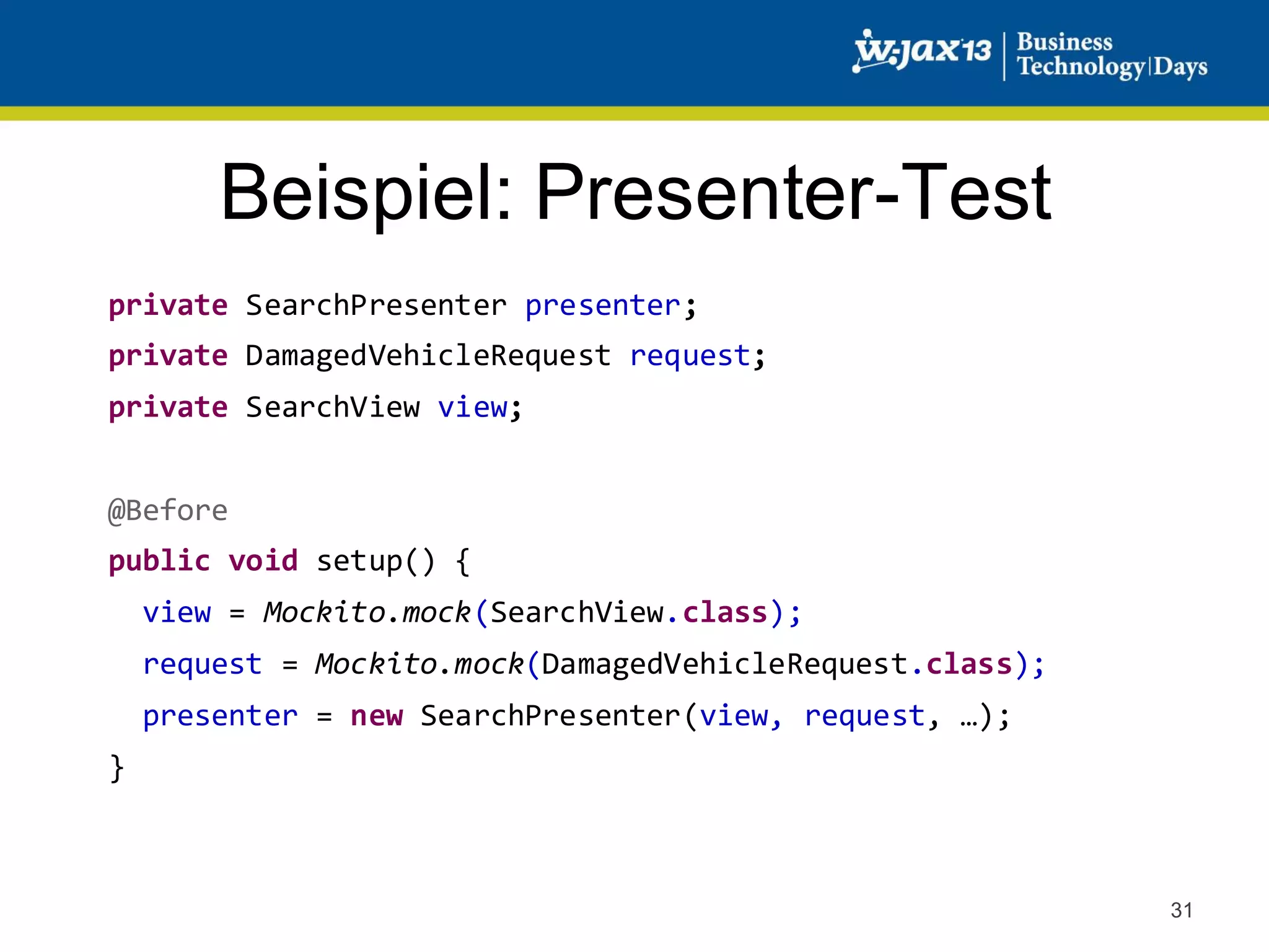 Beispiel: Presenter-Test
private SearchPresenter presenter;
private DamagedVehicleRequest request;
private SearchView view;
@Before
public void setup() {

view = Mockito.mock(SearchView.class);
request = Mockito.mock(DamagedVehicleRequest.class);
presenter = new SearchPresenter(view, request, …);
}

31

 