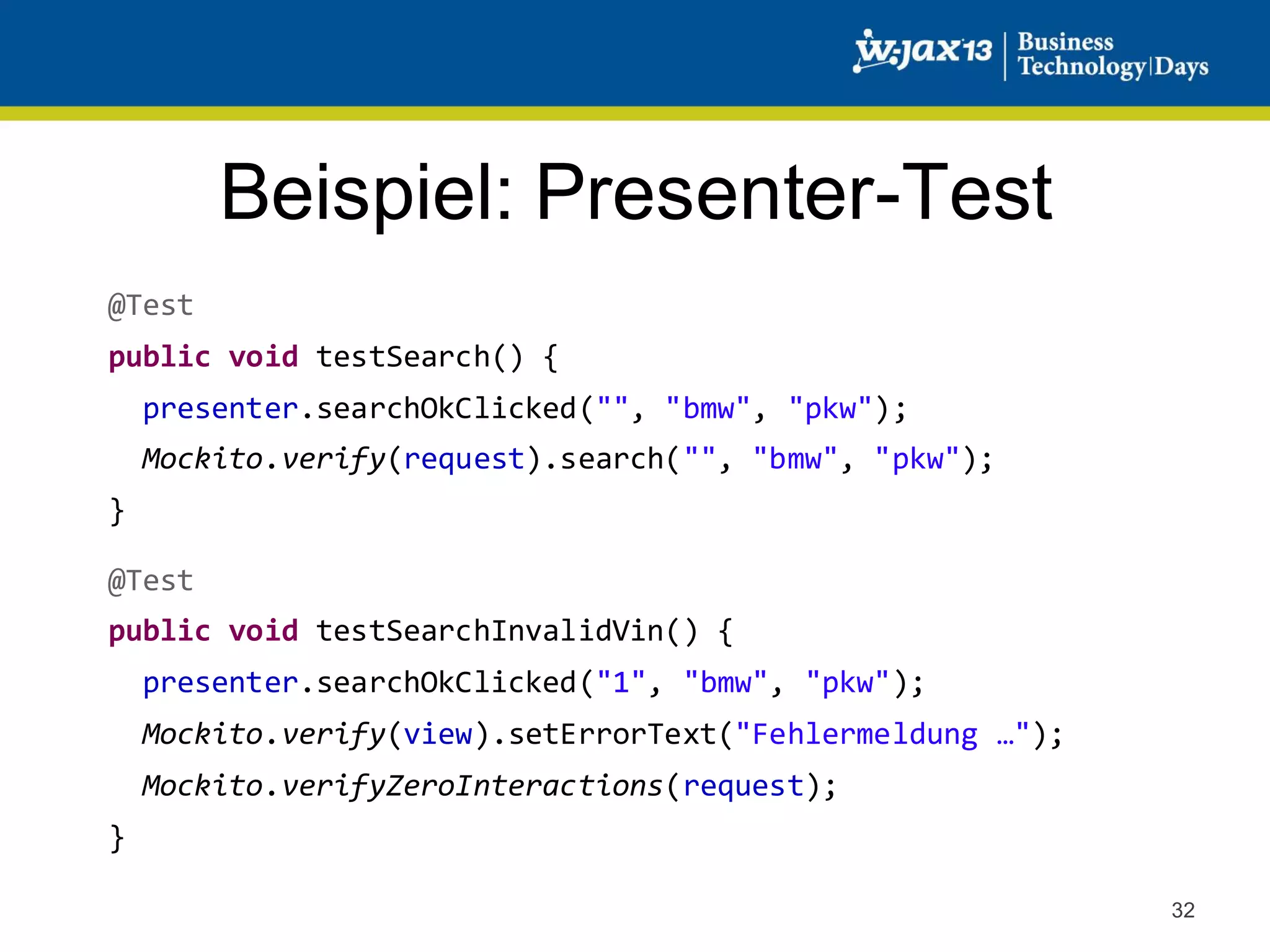 Beispiel: Presenter-Test
@Test
public void testSearch() {
presenter.searchOkClicked("", "bmw", "pkw");
Mockito.verify(request).search("", "bmw", "pkw");
}
@Test
public void testSearchInvalidVin() {
presenter.searchOkClicked("1", "bmw", "pkw");
Mockito.verify(view).setErrorText("Fehlermeldung …");
Mockito.verifyZeroInteractions(request);
}
32

 