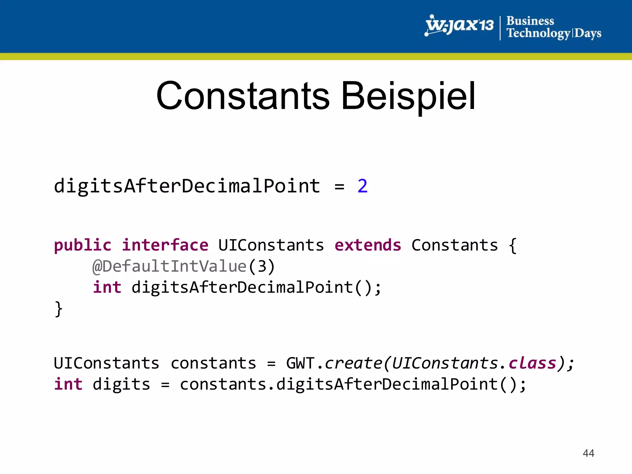 Constants Beispiel
digitsAfterDecimalPoint = 2
public interface UIConstants extends Constants {
@DefaultIntValue(3)
int digitsAfterDecimalPoint();
}
UIConstants constants = GWT.create(UIConstants.class);
int digits = constants.digitsAfterDecimalPoint();

44

 