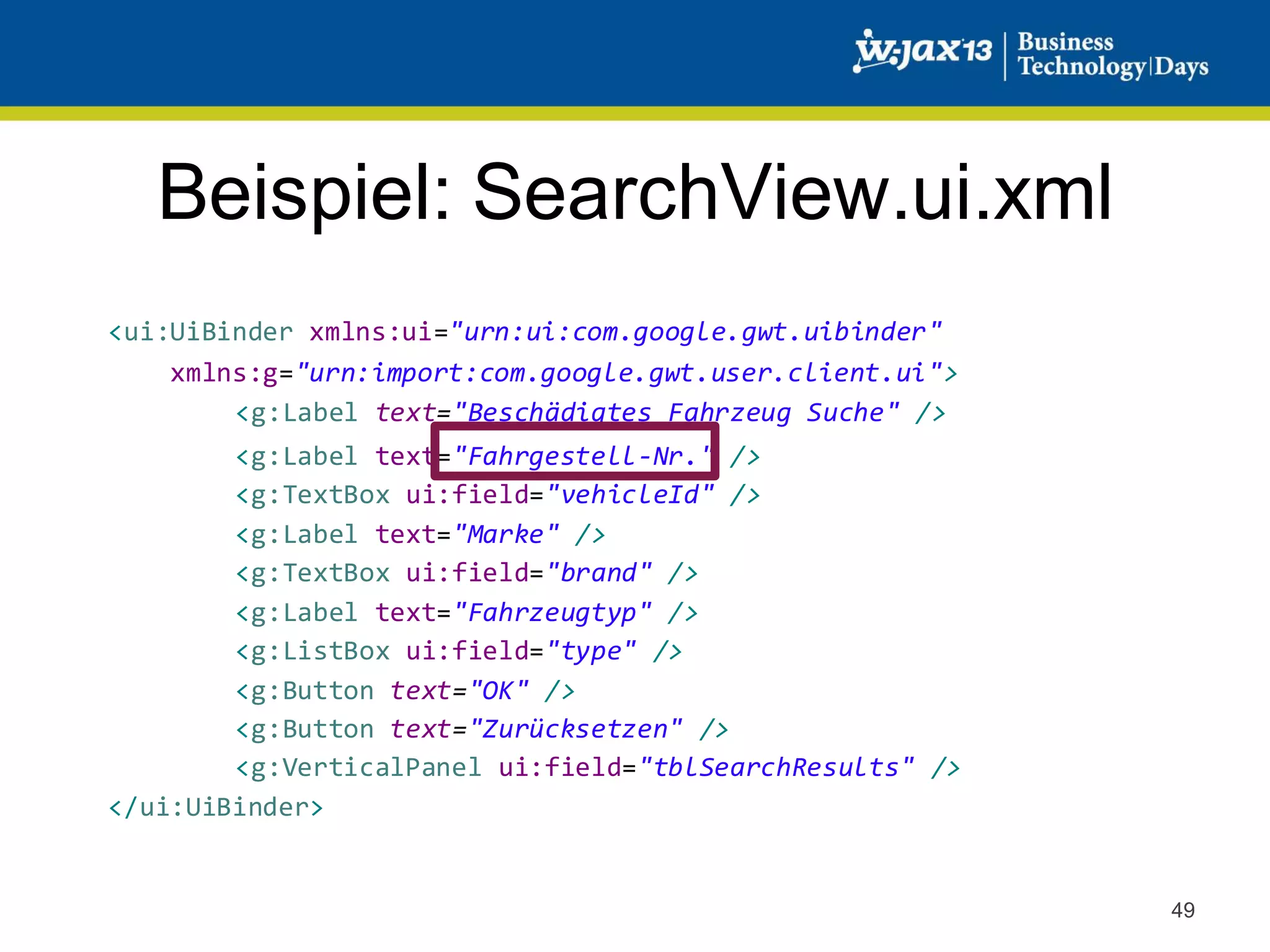 Beispiel: SearchView.ui.xml
<ui:UiBinder xmlns:ui="urn:ui:com.google.gwt.uibinder"
xmlns:g="urn:import:com.google.gwt.user.client.ui">
<g:Label text="Beschädigtes Fahrzeug Suche" />
<g:Label text="Fahrgestell-Nr." />
<g:TextBox ui:field="vehicleId" />
<g:Label text="Marke" />
<g:TextBox ui:field="brand" />
<g:Label text="Fahrzeugtyp" />
<g:ListBox ui:field="type" />
<g:Button text="OK" />
<g:Button text="Zurücksetzen" />
<g:VerticalPanel ui:field="tblSearchResults" />
</ui:UiBinder>

49

 