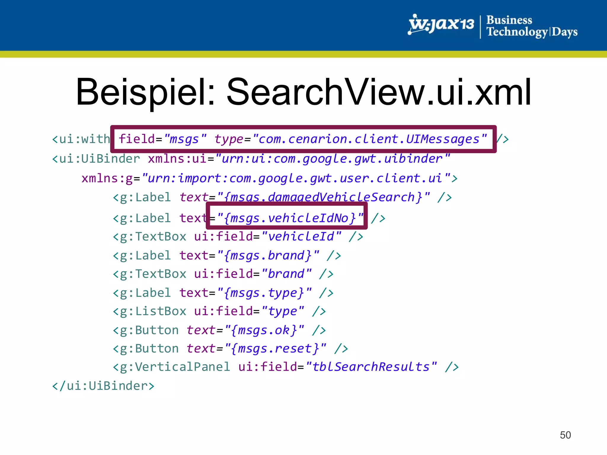 Beispiel: SearchView.ui.xml
<ui:with field="msgs" type="com.cenarion.client.UIMessages" />
<ui:UiBinder xmlns:ui="urn:ui:com.google.gwt.uibinder"
xmlns:g="urn:import:com.google.gwt.user.client.ui">
<g:Label text="{msgs.damagedVehicleSearch}" />
<g:Label text="{msgs.vehicleIdNo}" />
<g:TextBox ui:field="vehicleId" />
<g:Label text="{msgs.brand}" />
<g:TextBox ui:field="brand" />
<g:Label text="{msgs.type}" />
<g:ListBox ui:field="type" />
<g:Button text="{msgs.ok}" />
<g:Button text="{msgs.reset}" />
<g:VerticalPanel ui:field="tblSearchResults" />
</ui:UiBinder>

50

 
