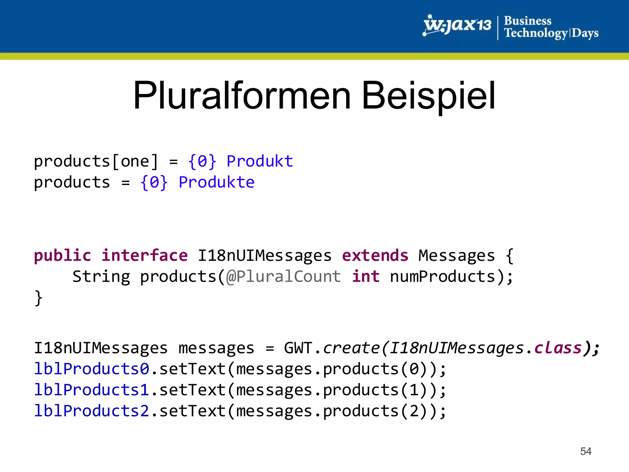 Pluralformen Beispiel
products[one] = {0} Produkt
products = {0} Produkte

public interface I18nUIMessages extends Messages {
String products(@PluralCount int numProducts);
}
I18nUIMessages messages = GWT.create(I18nUIMessages.class);
lblProducts0.setText(messages.products(0));
lblProducts1.setText(messages.products(1));
lblProducts2.setText(messages.products(2));
54

 