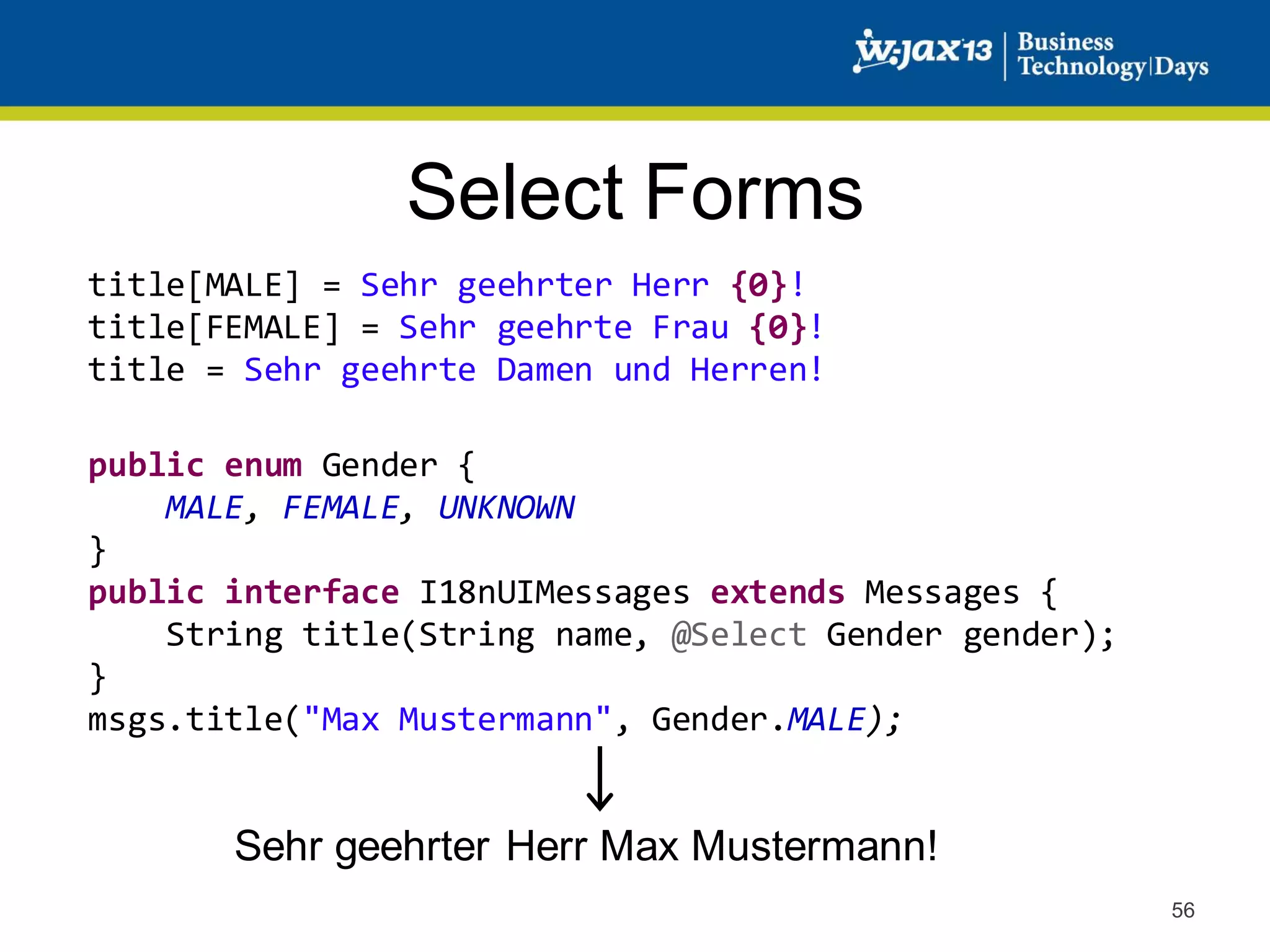 Select Forms
title[MALE] = Sehr geehrter Herr {0}!
title[FEMALE] = Sehr geehrte Frau {0}!
title = Sehr geehrte Damen und Herren!
public enum Gender {
MALE, FEMALE, UNKNOWN
}
public interface I18nUIMessages extends Messages {
String title(String name, @Select Gender gender);
}
msgs.title("Max Mustermann", Gender.MALE);

Sehr geehrter Herr Max Mustermann!
56

 