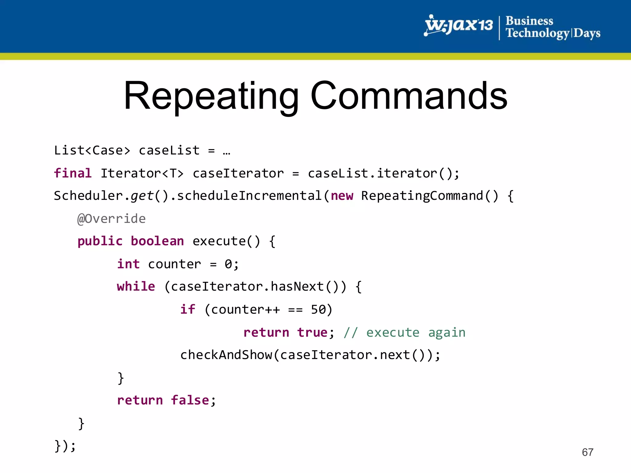 Repeating Commands
List<Case> caseList = …
final Iterator<T> caseIterator = caseList.iterator();
Scheduler.get().scheduleIncremental(new RepeatingCommand() {
@Override
public boolean execute() {
int counter = 0;
while (caseIterator.hasNext()) {
if (counter++ == 50)

return true; // execute again
checkAndShow(caseIterator.next());
}
return false;
}

});

67

 