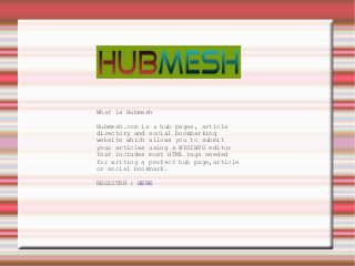 What is Hubmesh

Hubmesh.com is a hub pages, article
directory and social bookmarking
website which allows you to submit
your articles using a WYSIWYG editor
that includes most HTML tags needed
for writing a perfect hub page,article
or social bookmark.

REGISTER : HERE
 