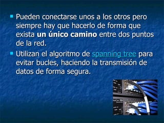 Pueden conectarse unos a los otros pero siempre hay que hacerlo de forma que exista  un único camino  entre dos puntos de la red.  Utilizan el algoritmo de  spanning tree  para evitar bucles, haciendo la transmisión de datos de forma segura. 