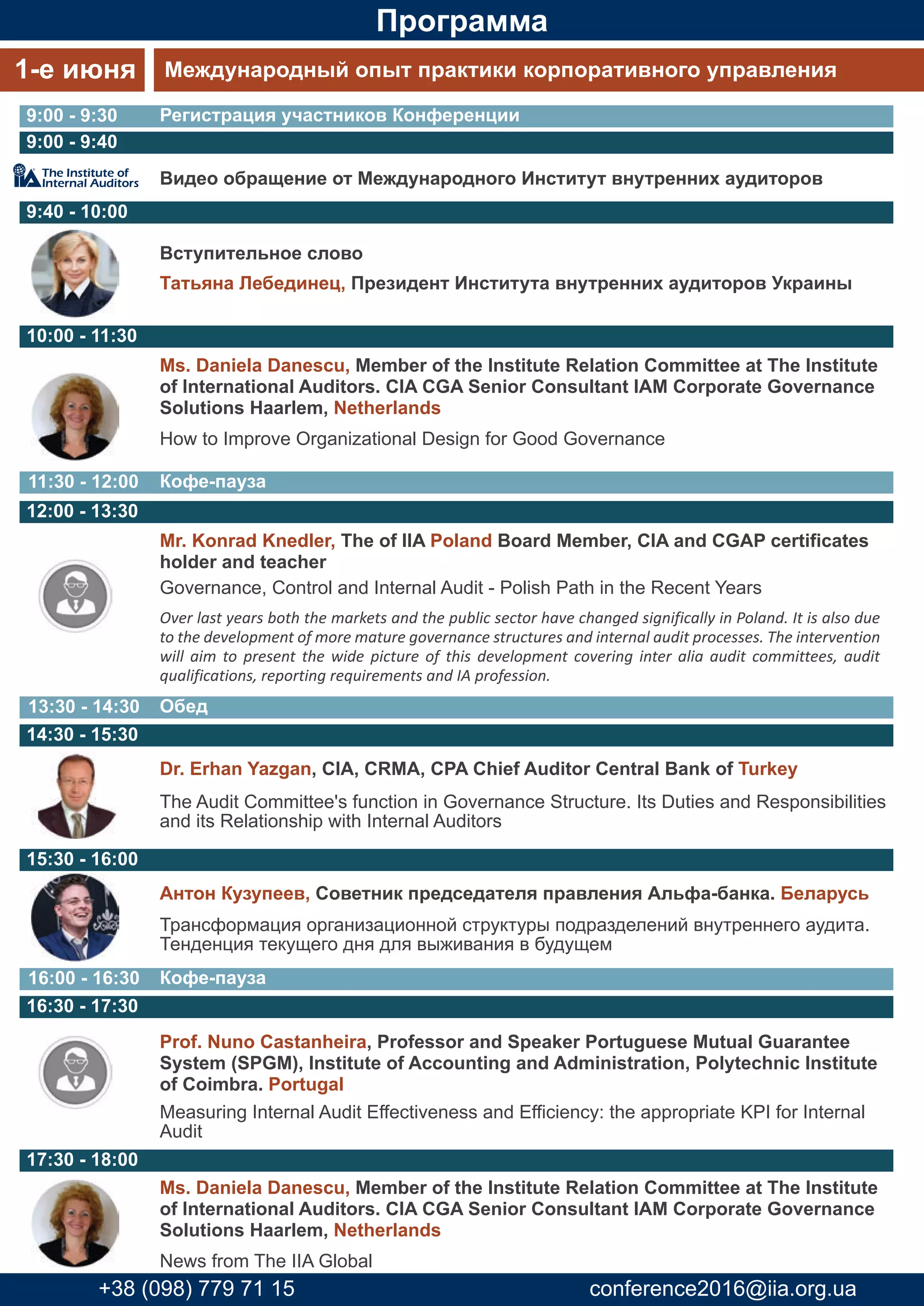 Программа
Видео обращение от Международного Институт внутренних аудиторов
Татьяна Лебединец, Президент Института внутренних аудиторов Украины
Вступительное слово
Ms. Daniela Danescu, Member of the Institute Relation Committee at The Institute
of International Auditors. CIA CGA Senior Consultant IAM Corporate Governance
Solutions Haarlem, Netherlands
How to Improve Organizational Design for Good Governance
Mr. Konrad Knedler, The of IIA Poland Board Member, CIA and CGAP certificates
holder and teacher
Governance, Control and Internal Audit - Polish Path in the Recent Years
Over last years both the markets and the public sector have changed significally in Poland. It is also due
to the development of more mature governance structures and internal audit processes. The intervention
will aim to present the wide picture of this development covering inter alia audit committees, audit
qualifications, reporting requirements and IA profession.
Dr. Erhan Yazgan, CIA, CRMA, CPA Chief Auditor Central Bank of Turkey
The Audit Committee's function in Governance Structure. Its Duties and Responsibilities
and its Relationship with Internal Auditors
Регистрация участников Конференции
1-е июня Международный опыт практики корпоративного управления
9:00 - 9:30
Кофе-пауза16:00 - 16:30
Кофе-пауза11:30 - 12:00
Обед13:30 - 14:30
9:00 - 9:40
9:40 - 10:00
10:00 - 11:30
12:00 - 13:30
14:30 - 15:30
Prof. Nuno Castanheira, Professor and Speaker Portuguese Mutual Guarantee
System (SPGM), Institute of Accounting and Administration, Polytechnic Institute
of Coimbra. Portugal
Measuring Internal Audit Effectiveness and Efficiency: the appropriate KPI for Internal
Audit
Антон Кузупеев, Советник председателя правления Альфа-банка. Беларусь
Трансформация организационной структуры подразделений внутреннего аудита.
Тенденция текущего дня для выживания в будущем
16:30 - 17:30
17:30 - 18:00
15:30 - 16:00
Ms. Daniela Danescu, Member of the Institute Relation Committee at The Institute
of International Auditors. CIA CGA Senior Consultant IAM Corporate Governance
Solutions Haarlem, Netherlands
News from The IIA Global
+38 (098) 779 71 15 conference2016@iia.org.ua
 