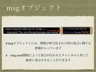 msgオブジェクト

robot.respond /who am I/i, (msg) ->
 msg.send "You are #{msg.message.user.name}"




  msgオブジェクトには、関数が呼び出された時の発言に関する
                        情報が入っています

    msg.send関数によって発言が行われたチャンネルに対して
                BOTに発言させることができます
 