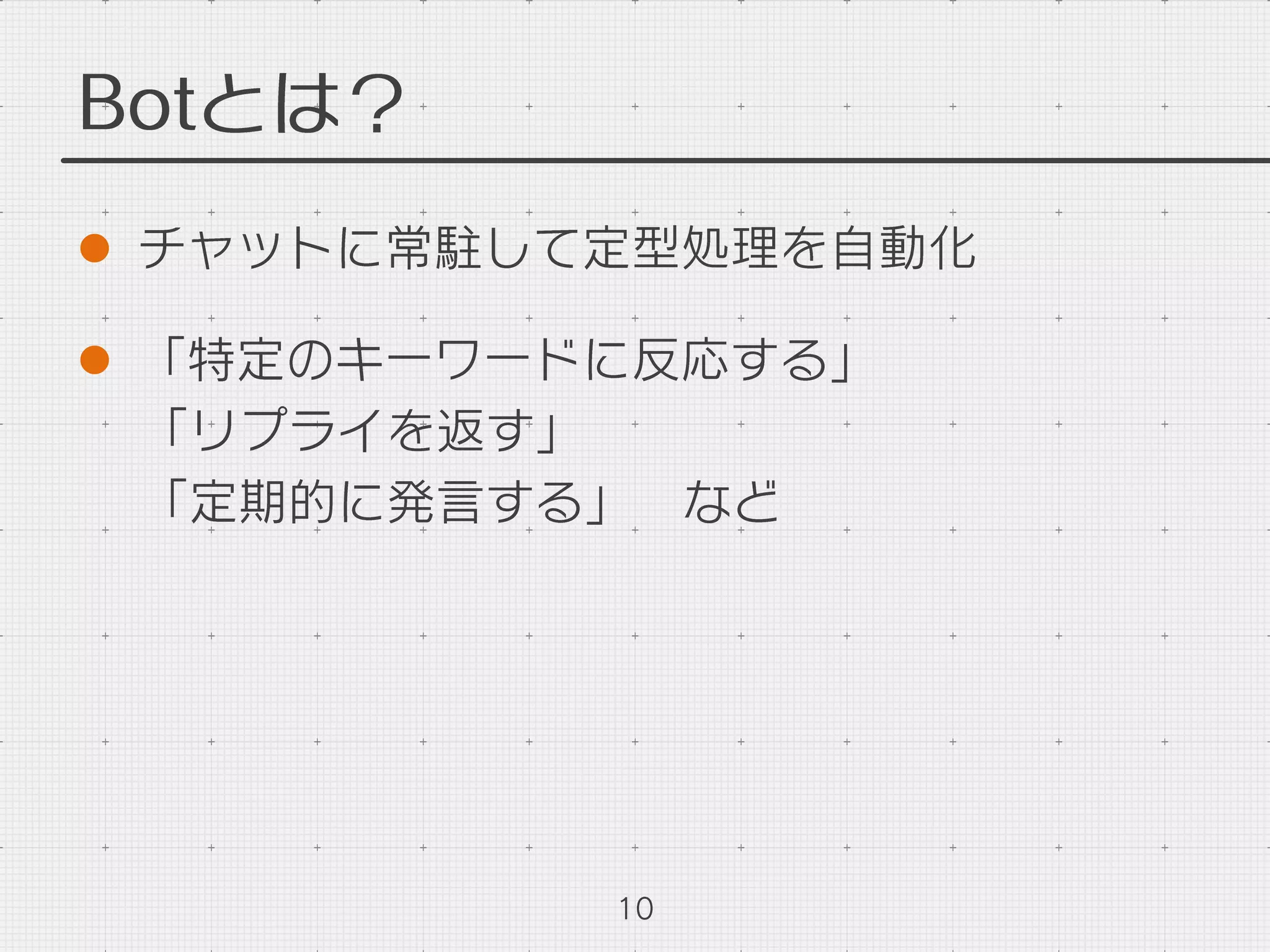 Botとは？
l  チャットに常駐して定型処理を自動化
l  「特定のキーワードに反応する」
「リプライを返す」
「定期的に発言する」 など
10
 