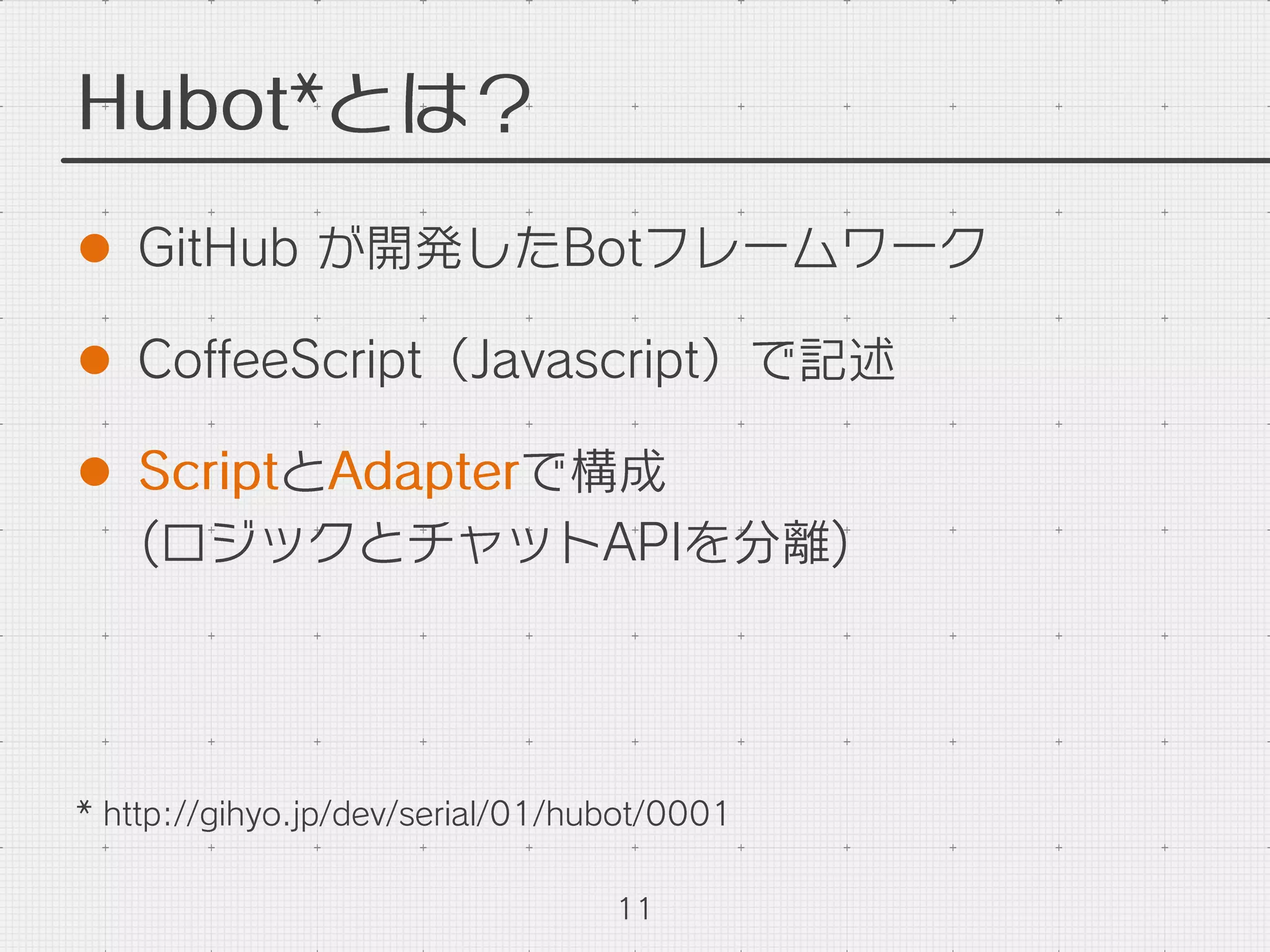 Hubot*とは？
l  GitHub が開発したBotフレームワーク
l  CoﬀeeScript（Javascript）で記述
l  ScriptとAdapterで構成
(ロジックとチャットAPIを分離)
11
* http://gihyo.jp/dev/serial/01/hubot/0001
 