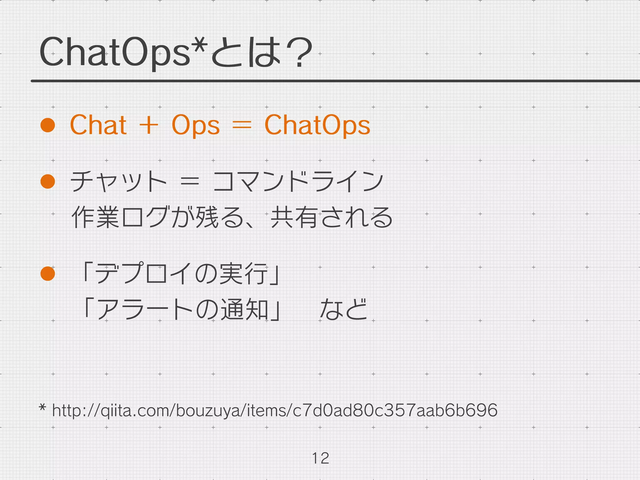 ChatOps*とは？
l  Chat ＋ Ops ＝ ChatOps
l  チャット ＝ コマンドライン
作業ログが残る、共有される
l  「デプロイの実行」
「アラートの通知」 など
12
* http://qiita.com/bouzuya/items/c7d0ad80c357aab6b696
 